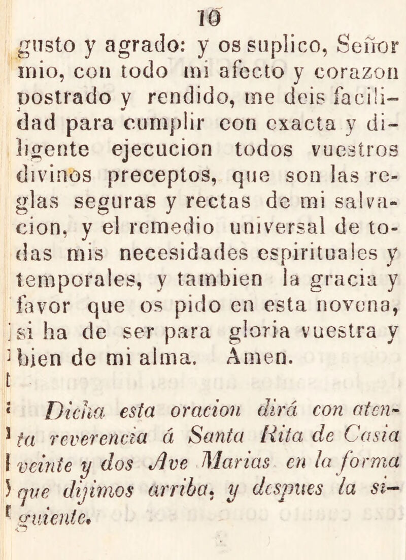 gusto y agrado: y os suplico, Sefior inio, con todo mi afecto y corazón Dostrado v rendido, me deis íaciü- dad para cumplir con exacta y di- ligente ejecución todos vuestros divinos preceptos, que son las re- glas seguras y rectas de mi salva- ción, y el remedio universal de to- das mis necesidades espirituales y temporales, y también la gracia y favor que os pido en esta novena, i si ha de ser para gloria vuestra y Ujíen de mi alma. Amen, t ‘ Dicha esta oración dirá con aten'- ^ ta reverencia á Santa Rita de Casia ¡veinte y dos Jlve Alarias cu ¡a forma ) qve dijimos arriba» y después la si- ^ uniente, •s 7