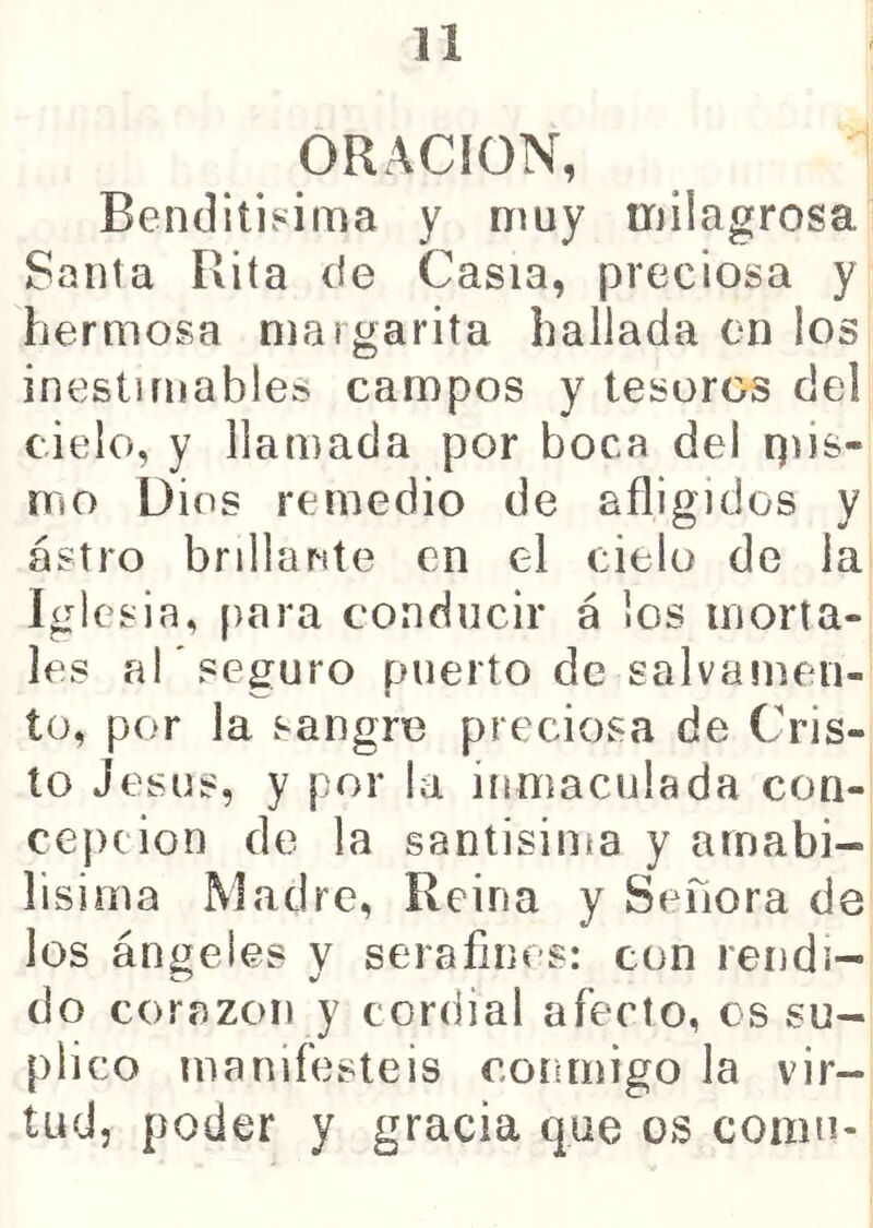 ORACION, Benditi.«ima y muy milagrosa Santa Rita de Casia, preciosa y hermosa margarita bailada en los inestimables campos y tesoros del cielo, y llamada por boca del qds- mo Dios remedio de afligidos y astro brillante en el cielo de la Iglesia, para conducir á los morta- les al * seguro puerto de salvamen- to, por la sangre preciosa de Cris- to Jesús, y por la inmaculada con- cejicion de la santísima y arnabi- lisirna Madre, Reina y Señora de los ángeles y serafines: con rendi- do corazón y cordial afecto, os su- plico manifestéis conmigo la vir- tud, poder y gracia que os comu-