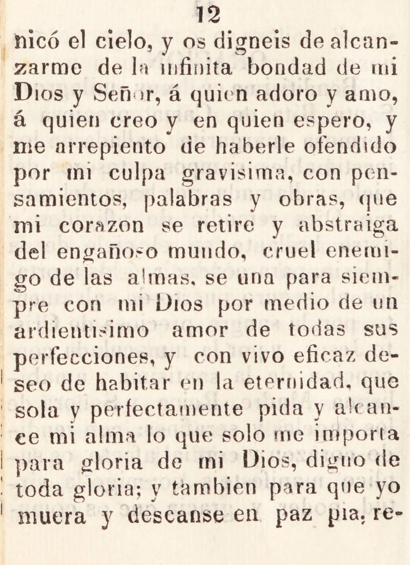 nlcó el cielo, y os digneis de alcan- s^arme de In infinita bondad de mi Dios y Señor, á quien adoro y amo, á quien creo y en quien espero, y me arrepiento de haberle ofendido por rni culpa gravísima, con pen- samientos, palabras y obras, (pie mi corazón se retire y abstraiga del engañoso mundo, cruel enemi- go de las almas, se una para siem- pre con mi Dios por medio de un ardientisimo amor de todas sus perfecciones, y con vivo eficaz de- seo de habitar en la eternidad, que sola y perfectamente pida y alcan- ce mi alma lo que solo me importa para gloria de rni Dios, digno de toda gloria; y también para qne-yo muera y descanse en paz pía. re-