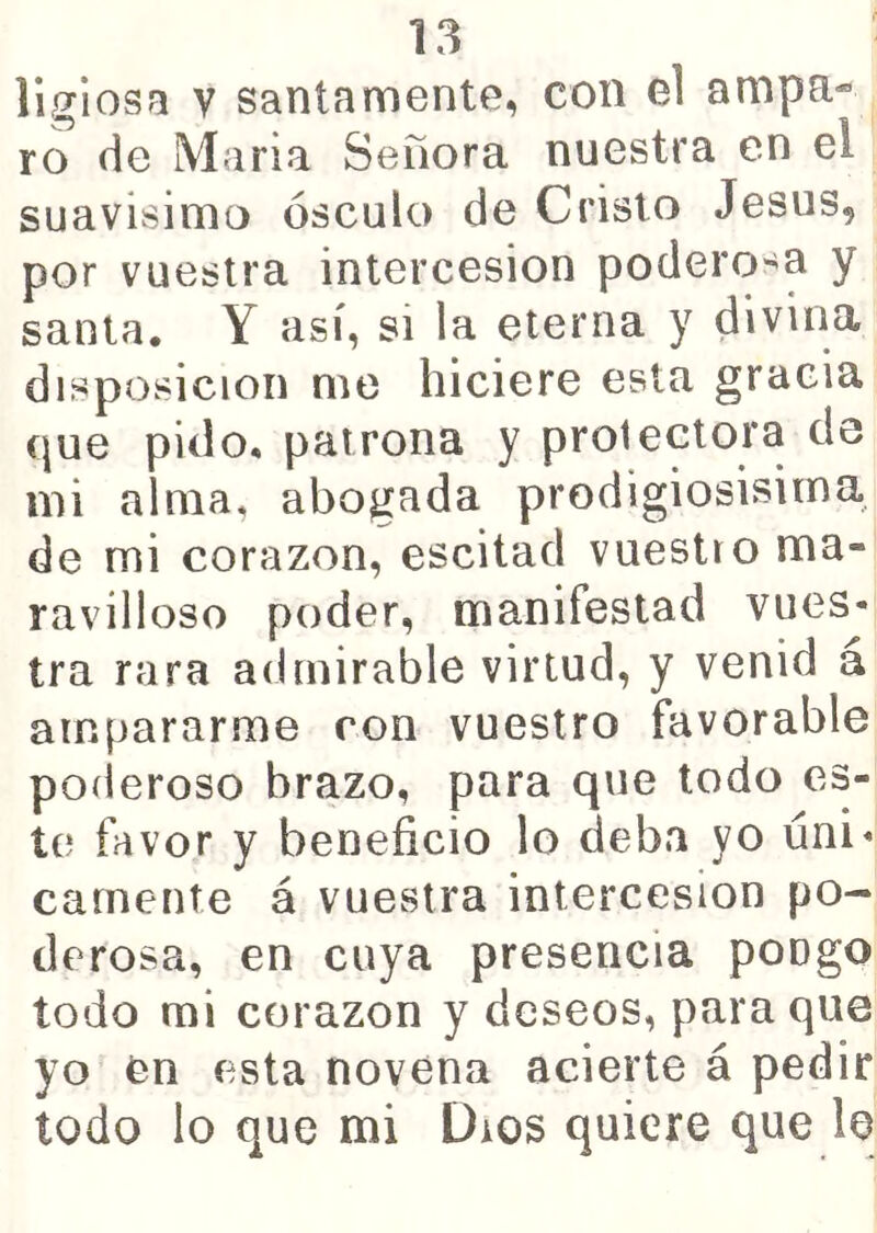 llgiosa V santamente, con el ampa« ro de Maria Señora nuestra en el suavísimo ósculo de Cristo Jesús, por vuestra intercesión podero-^a y santa. Y así, si la eterna y divina disposición me hiciere esta gracia que pido, patrona y protectora de mi alma, abogada prodigiosisima, de mi corazón, escitad vuestro ma- ravilloso poder, manifestad vues- tra rara admirable virtud, y venid a ampararme ron vuestro favorable poíieroso brazo, para que lodo es- te favor y beneficio lo deba yo úni- camente á vuestra intercesión po- derosa, en cuya presencia pongo todo mi corazón y deseos, para que yo en esta novena acierte á pedir todo lo que mi Dios quiere que le