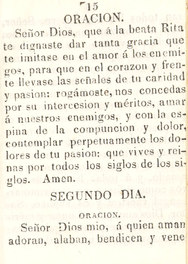 ^15 1 ORACION. Seüor Dios, q\ie á la beata Rita te (!ií2;riciste dar tanta gracia que te iinitase en el amor á los encuni- para que en el corazón y tren- te llevase las señales de tu candad V pasión: robárnoste, nos concedas por su intercesión y méritos, amar 6 nuestros enemigos, y con la es- pina de la compunción y dolor, contemplar perpetuamente los do- lores de tu pasión: que vives y rei- nas por todos los siglos de los si- Ldos. Amen. o SEGUNDO DIA. ORACION. Señor Dios mió, á quien aman adora», alaban, bendicen y vene