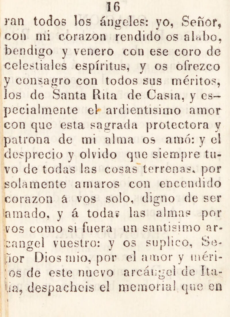 ran todos los áníieles: vo, Señor, con mi corazón rendido os alwbo. / bendigo y venero con ese coro de celestiales espíritus, y os ofrezco y consagro con todos sus méritos, los de Santa Rita de Casia, y es- pecialmente eV ardientisimo amor con que esta sagrada protectora y patrona de mi alma os amo: y ei desprecio y olvido que siempre tu- vo de todas las cosas'’terrenas* por solamente amaros con encendido corazón á vos solo, digno de ser laraado, y á toda? las almas por vos como si fuera un santísimo ar- cángel vuestro: y os suplico, Se- por Dios mió, por ei amor y inéri- ',os de este nuevo arcángel de Ita- lia, despachéis el memorial que en