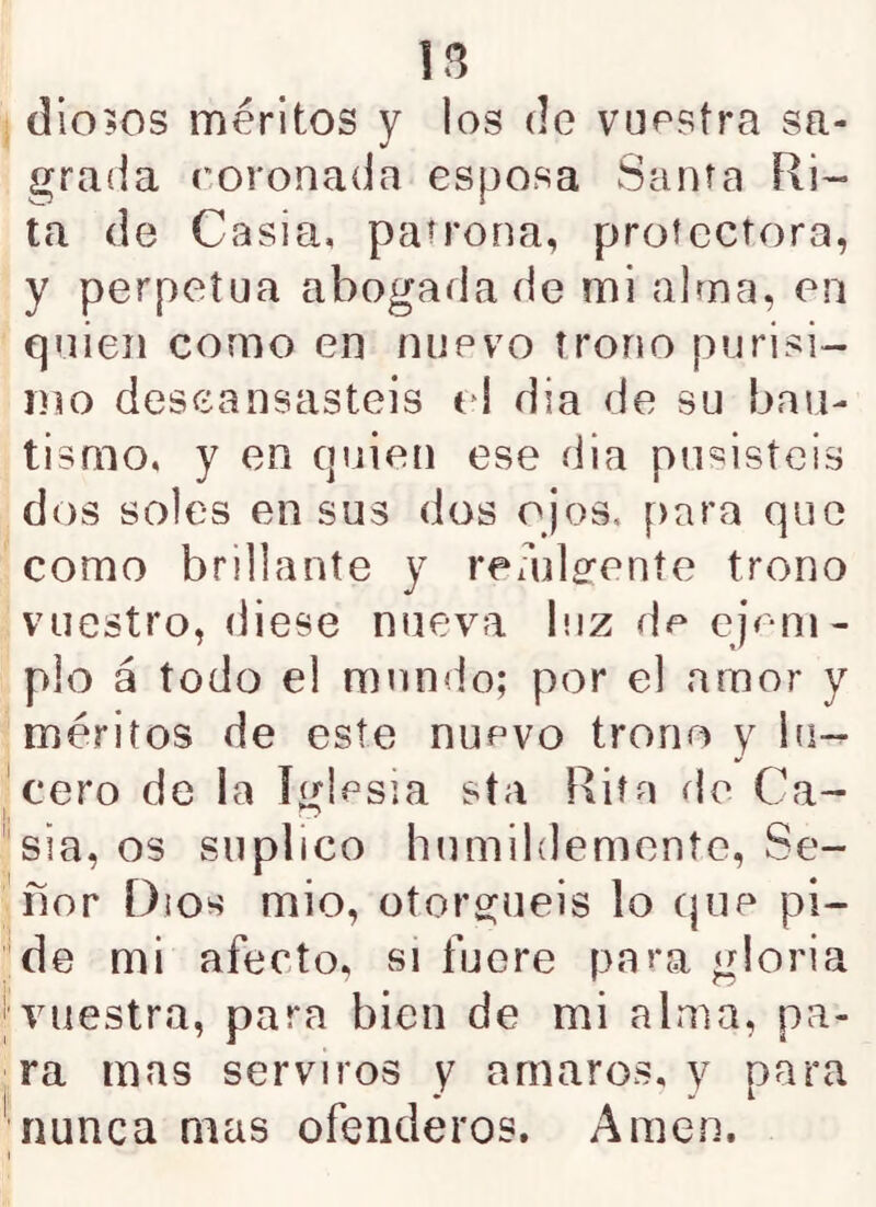 diodos méritos y los de vuestra sa- grada roronada esposa Santa Ri- ta (le Casia, paírona, protectora, y perpetua abogada de mi alma, en quien como en nuevo trono purisi- mo descansasteis e! dia de su bau- tismo, y en cjuien ese dia pusisteis dos soles en sus dos ojos, para que como brillante y readg-eníe trono vuestro, diese nueva luz de ejem- plo á todo el mundo; por el amor y 'méritos de este nuevo trono y bi- •cero de la iglesia sta Rita de Ca- nsía, os suplico humildemente. Se- ñor Dios mió, ütoro^neis lo cjiie pi- '*de mi afecto, si fuere para gloria I vuestra, para bien de mi alma, pa- ra mas serviros y amaros, y para ' nunca mas ofenderos. Amen.
