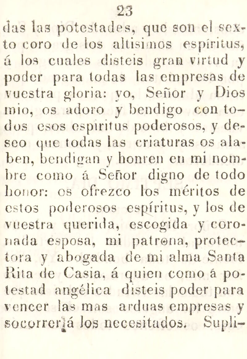 (las las potestades, que son el sex- to coro de los altisiaios espíritus, á los cuales disteis gran virtud y poder para todas las empresas de vuestra gloria: yo, Señor y Dios mió, os adoro y bendigo con to- dos esos espíritus poderosos, y de- seo (jue todas las criaturas os ala- ben, bendiL^an v honren en mí nom- bre como á Señor digno de todo honor; os ofrezco los méritos de estos poderosos espíritus, y los de vuestra querida, escogida y coro- nada esposa, mi patrena, protec- tora y abogada de mi alma Santa Rita de (^asia. á quien como á po- testad angélica disteis poder para vencer las mas arduas empresas y socorreiiá los necesitados. Suplí-