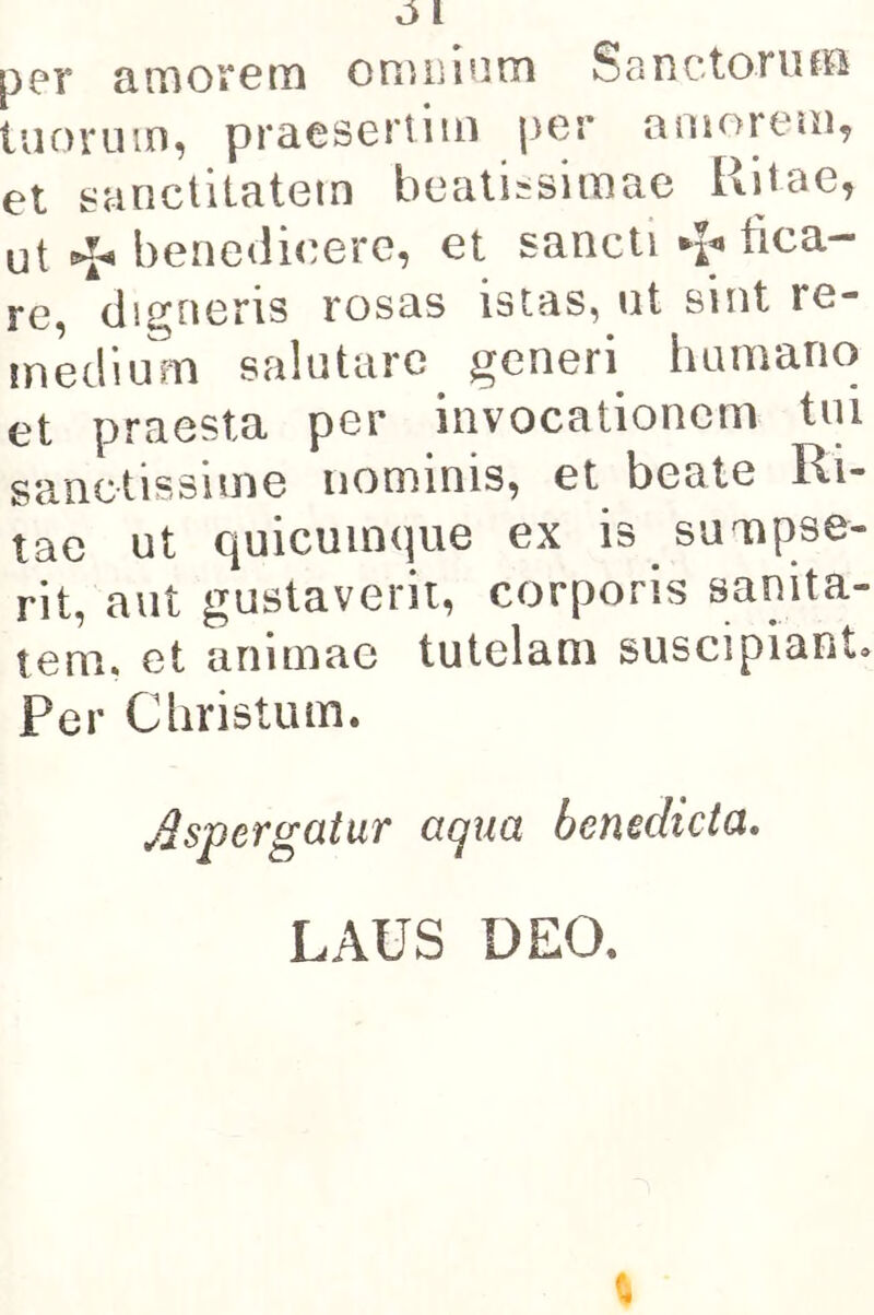 pc*r cirnoí*6tTi oriuiinm SonctoniíB luoi'uin, pracscrtim j3Gr aniorGíii^ et sunctilatetn bcatiísimae Ritae, ut benedicere, et sane ti tica- re, digneris rosas istas, ut sint re- inklium salntarc generi hamano et praesta per invocationcm tni sanotissime iiominis, et beate Ri- tae ut quicuinque ex is suaipse- rit, aiit gustaverii, corporis sanita- tem. et animac tutelani suscipiant. Per Cliristum. Mspergaiur aqua benedicta, LAUS DEO.