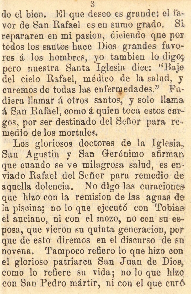 do el bien. El que deseo es grande: el fa- vor de San Rafael es en sumo grado. Si repararen en mi pasión, diciendo que por todos los santos hace Dios grandes favo- res á los hombres, yo también lo digo; pero nuestra Santa Iglesia dice: “Baje del cielo Rafael, médico de la salud, y curemos de todas las enfermedades.^ Pu- diera llamar á otros santos, y solo llama á San Rafael, como á quien toca estos car- gos, por ser destinado del Señor para re- medio de los mortales. Los gloriosos doctores de la Iglesia, San Agustín y San Gerónimo afirman* que cuando se ve milagrosa salud, es en- viado Rafael del Señor para remedio de aquella dolencia. No digo las curaciones que hizo con la remisión de las aguas de la piscina; no lo que ejecutó con Tobías el anciano, ni con el mozo, no con su es- posa, que vieron su quinta generación, por que de esto diremos en el discurso de su novena. Tampoco refiero lo que hizo con el glorioso patriarca San Juan de Dios, como lo refiere so vida; no lo que hizo con San Pedro mártir, ni con el que curó