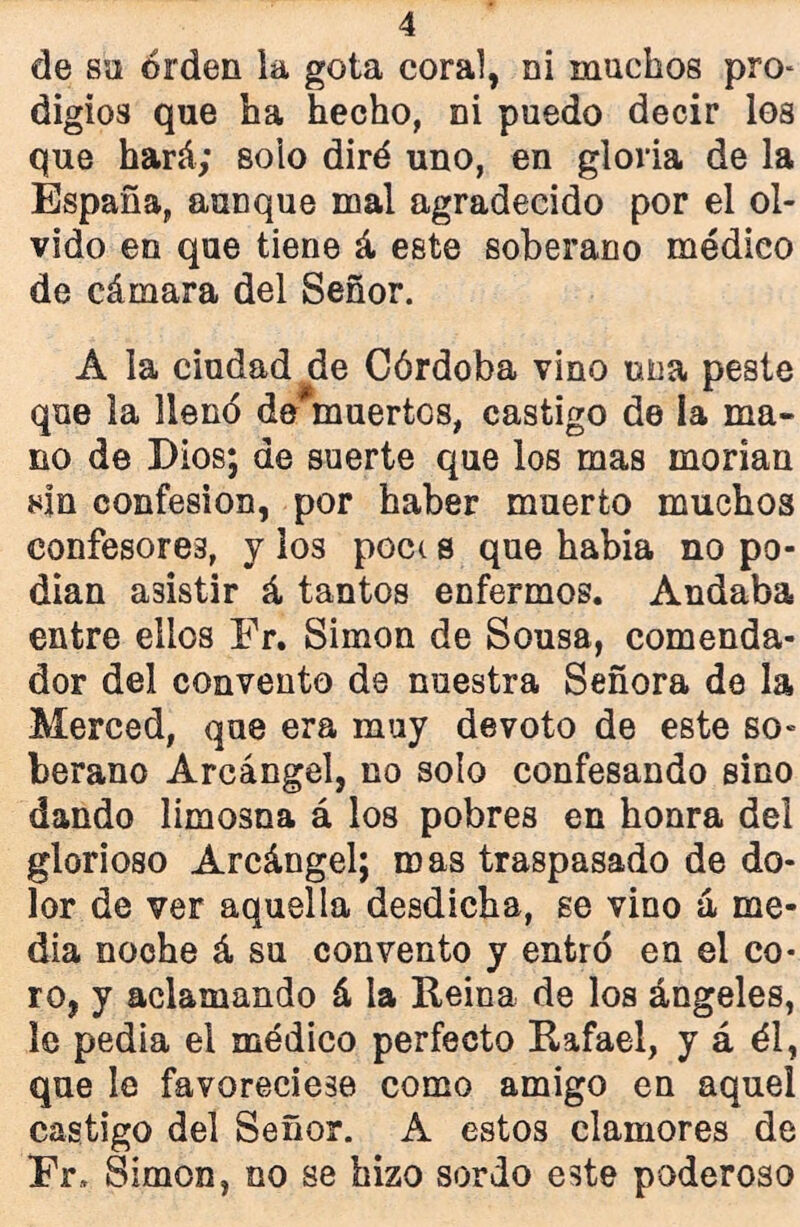 de so orden la gota coral, ni muchos pro- digios que ha hecho, ni puedo decir los que hará; solo diré uno, en gloria de la España, aunque mal agradecido por el ol- vido en que tiene á este soberano médico de cámara del Señor. A la ciudad de Córdoba vino una peste que la llenó de#muertos, castigo de la ma- no de Dios; de suerte que los mas inorian sin confesión, por haber muerto muchos confesores, y los poc( s que habia no po- dían asistir á tantos enfermos. Andaba entre ellos Fr. Simón de Sousa, comenda- dor del convento de nuestra Señora de la Merced, que era muy devoto de este so- berano Arcángel, no solo confesando sino dando limosna á los pobres en honra del glorioso Arcángel; roas traspasado de do- lor de ver aquella desdicha, se vino á me- dia noche á su convento y entró en el co- ro, y aclamando á la Reina de los ángeles, le pedia el médico perfecto Rafael, y á él, que le favoreciese como amigo en aquel castigo del Señor. A estos clamores de Fr, Simón, no se hizo sordo este poderoso