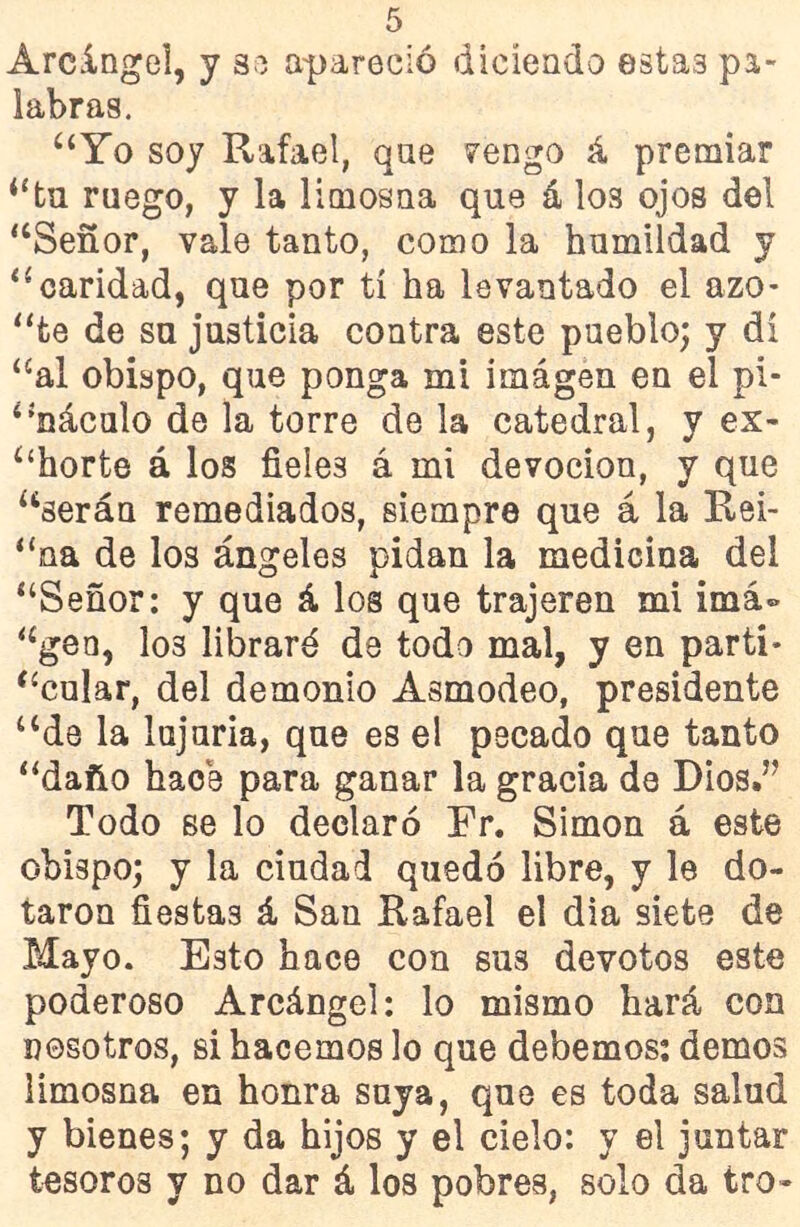 Arcángel, y se apareció diciendo estas pa- labras. “Yo soy Rafael, qae venga á premiar “tu ruego, y la limosna que á los ojos del “Señor, vale tanto, como la humildad y “caridad, que por tí ha levantado el azo- “fce de su justicia contra este pueblo; y di “al obispo, que ponga mi imágen en el pi- “náculo de la torre de la catedral, y ex- “horte á los fieles á mi devoción, y que “serán remediados, siempre que á la Rei- “na de los ángeles pidan la medicina del “Señor: y que á los que trajeren mi imá» “gen, I03 libraré de todo mal, y en parti- cular, del demonio Asmodeo, presidente “de la lujuria, que es el pecado que tanto “daño hace para ganar la gracia de Dios.” Todo se lo declaró Fr. Simón á este obispo; y la ciudad quedó libre, y le do- taron fiestas á San Rafael el día siete de Mayo. Esto hace con sus devotos este poderoso Arcángel: lo mismo hará con nosotros, si hacemos lo que debemos: demos limosna en honra suya, que es toda salud y bienes; y da hijos y el cielo: y el juntar tesoros y no dar á los pobres, solo da tro-