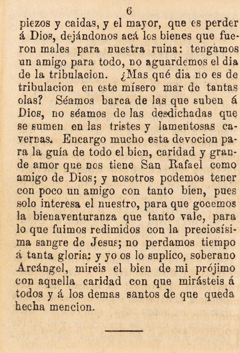 piezos y caídas, y el mayor, que es perder á Dios, dejándonos acá, los bienes que fue- ron males para nuestra ruina: tengamos un amigo para todo, no aguardemos el día de la tribulación. ¿Mas qné dia no es de tribulación en este mísero mar de tantas olas? Séamos barca de las que suben á Dios, no séamos de las desdichadas que se sumen en las tristes y lamentosas ca- vernas. Encargo mucho eBta devoción pa- ra la guía de todo el bien, caridad y gran- de amor que nos tiene San Rafael como amigo de Dios; y nosotros podemos tener con poco un amigo con tanto bien, pues solo interesa el nuestro, para que gocemos la bienaventuranza que tanto vale, para lo que fuimos redimidos con la preciosísi- ma sangre de Jesús; no perdamos tiempo á tanta gloria: y yo os lo suplico, soberano Arcángel, miréis el bien de mi prójimo con aquella caridad con que mirásteis á todos y á los demás santos de que queda hecha mención.