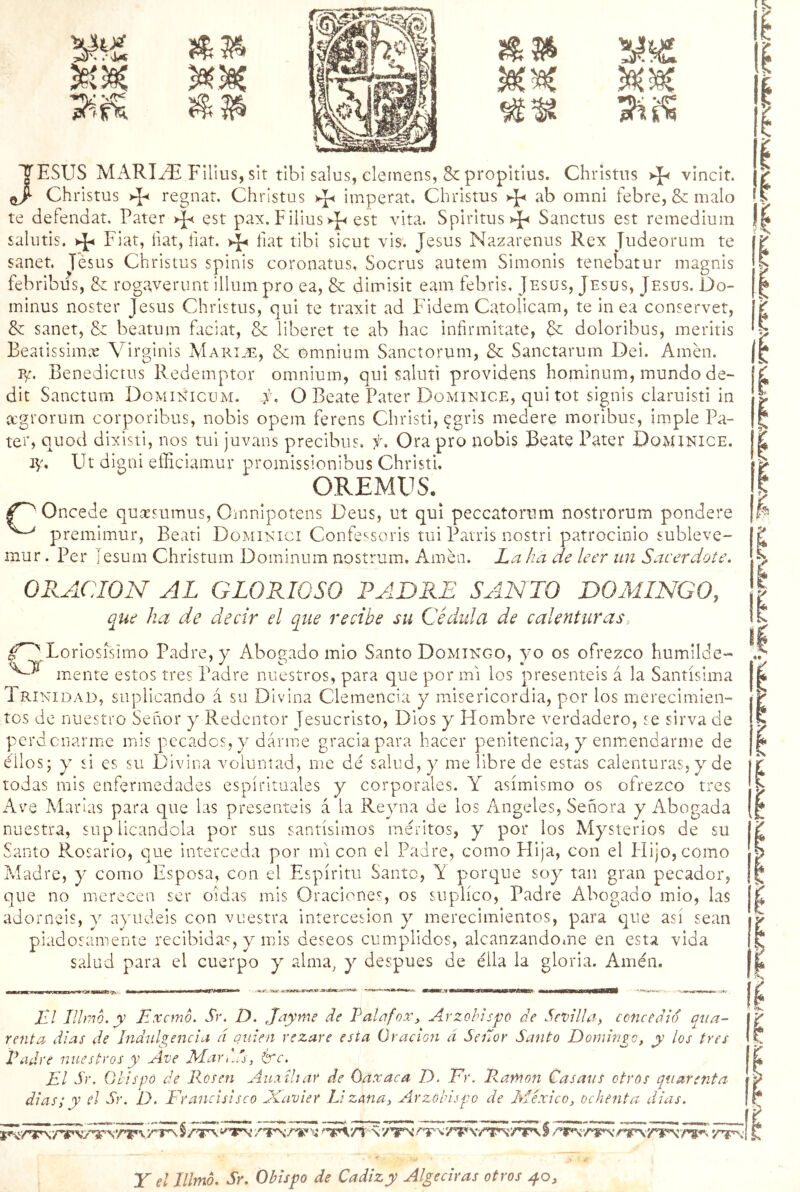 JESUS MARIDE Filius, sit tibi salus, clemens, 8c propitius. Christns vincit. Christus * regnat, Christus Ay imperar, Christus ab omni febre, & malo te defendat. Pater >J< est pax. Filius est vita. Spiritus^ Sanctus est remedium salutis. Fiat, íiat, fíat, fíat tibi sicut vis. Jesús Nazarenus Rex Judeorum te sanet. Jesús Christus spinis coronatus, Socrus autem Simonis tenebatur magnis febribus, <k rogaverunt illum pro ea, & dimisit eam febris, Jesús, Jesús, Jesús. Oo- minus noster Jesús Christus, qui te traxit ad F'idem Catolicam, te in ea conservet, & sanet, & beatum faciat, Se liberet te ab hac infirmitate, & doloribus, meritis Beatissimx Virginis Maride, & omnium Sanctorum, & Sanctarum Dei. Amen. p/. Benedictus Redemptor omnium, qui saluti providens hominum, mundo de- dit Sanctum DqmiNicum. f, O Beate Pater Dominice, qui tot sign’is claruisti in acgrorum corporibus, nobis opem ferens Christi, ?gris medere moribus, imple Pa- ter, quod dixisti, nos tui juvans precibus. f. Ora pro nobis Beate Pater Dqminice. iy, Ut digni elliciamur promissionibus Christi. OREMUS. Oncede quaesumus, Omnipotens Deus, ut qui peccatorum nostrorum pondere premimur, Beati Dominici Confessoris tui Patris nostri patrocinio subleve- nrur. Per [esum Christum Dominum nostrum. Amén. La ha de leer un Sacerdote. ORACION AL GLORIOSO LADRE SANTO DOMINGO, que ha de decir el que recibe su Cédula de calenturas:, Lodosísimo Padre, y Abogado mió Santo Domingo, yo os ofrezco humilde- mente estos tres Padre nuestros, para que por mi los presentéis á la Santísima Trinidad, suplicando á su Divina Clemencia y misericordia, por los merecimien- tos de nuestro Señor y Redentor Jesucristo, Dios y Hombre verdadero, se sirva de perdonarme mis pecados, y darme gracia para hacer penitencia, y enmendarme de ellos; y si es su Divina voluntad, me dé salud, y me libre de estas calenturas, y de todas mis enfermedades espirituales y corporales. Y asimismo os ofrezco tres Ave Martas para que las presentéis á la Reyna de los Angeles, Señora y Abogada nuestra, suplicándola por sus santísimos méritos, y por los Mysterios de su Santo Rosario, que interceda por mi con el Padre, como Píija, con el Hijo, como Madre, y como Esposa, con el Espíritu Santo, Y porque soy tan gran pecador, que no merecen ser oídas mis Oraciones, os suplico, Padre Abogado mió, las adornéis, y ayudéis con vuestra intercesión y merecimientos, para que así sean piadosamente recibida?, y mis deseos cumplidos, alcanzándome en esta vida salud para el cuerpo y alma, y después de ella la gloria. Amén. i' .«aHHeawrwcwr jrjÉwr-w- wM* El Hiño, y Exano. Sr. D. Jayme de Tala fox. Arzobispo de Sevilla, concedió qua- renta di as de Indulgencia á quien rezare esta Oración a Señor Santo Domingo, y los tres Padre nuestros y Ave Mar,..' , &c. El Sr, Obispo de Rosen Auxiliar de óaxaca D. Er. Ramón Casaus otros quarenta dias; y el Sr. 1). Franclsisco Xavier Li zana, Arzobispo de México, ochenta dias. Y el Illmó. Sr. Obispo de Cádiz y Algeciras otros 40,