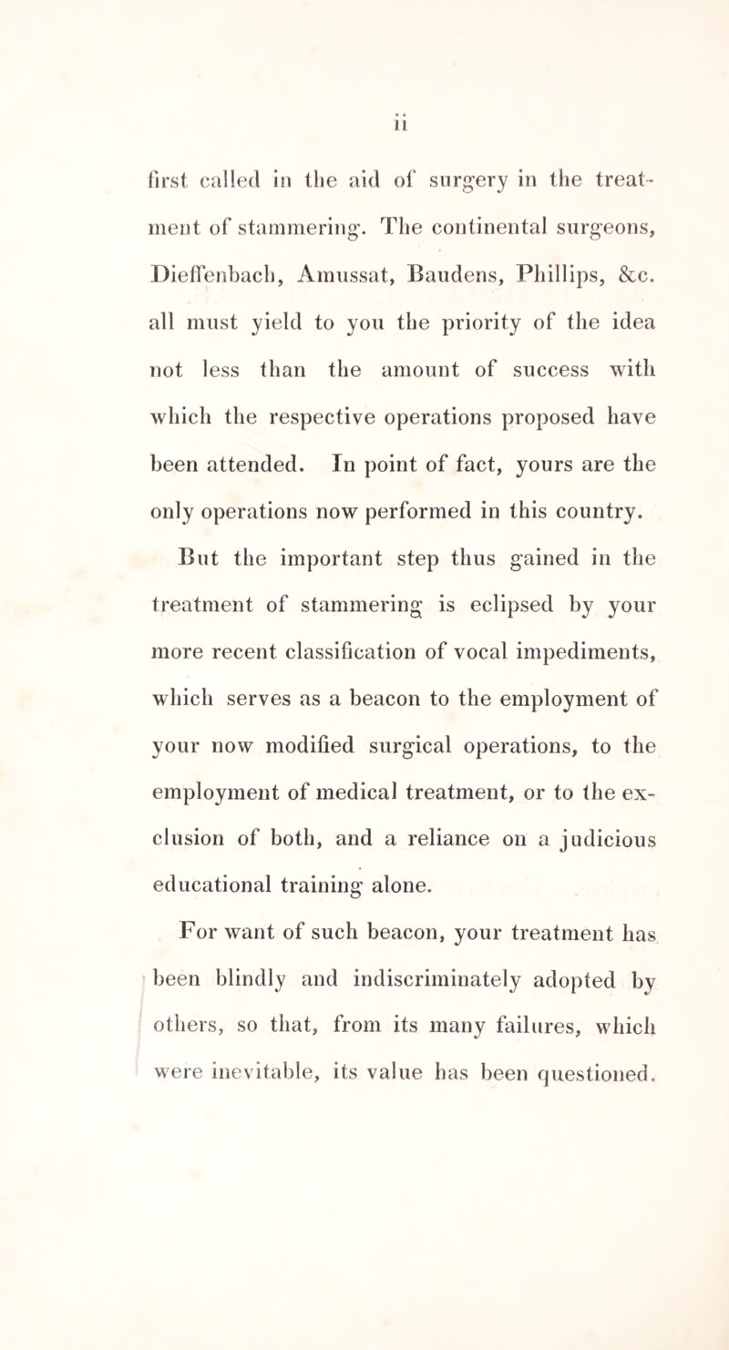 SECTION III. MEDICAL TREATMENT OF STAMMERING. The majority of stammerers are delicate in constitution and of excitable nervous temperament. Of a large family, where one or two have this affection, it will ge¬ nerally be found that the stammerers are the most sickly children. In many cases the stammering- makes its ap¬ pearance during- convalescence, from various disorders which occasion considerable debility, particularly the ex¬ anthematous fevers, r It is remarked by stammeiamsThat the impediment, in its variations, follows the state of their health with the utmost exactness, they being able to speak much better on days when they feel strong, than when anything has occurred to derange their health. These latter circumstances render it advisable that at least during the application of any other means to remedy the disorder, such medicinal measures should be resorted to, as improve the general health and give tone to the nervous and muscular systems. The great similarity between this disorder and chorea, would naturally suggest that any plan of treatment successful in the latter would probably prove serviceable in the former. One of the first cases to which the writer paid any especial attention was that of a youth, in which chorea existed as a complication with stammering, and who became a patient in St. Thomas’s-hospital for the