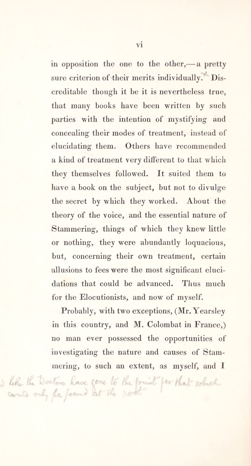 stantly, which he did, till the lead, by the action of the saliva, passed into the system, and caused a severe attack of true colica pictonum. The success of Mad. Leig'h was said to have been great, and I have therefore no doubt but she resorted to other means than merely attending to the position of the tongue. Almost all the reputed systems of cure have had rhythmical instruction mixed up with them, though it has often held a place subordinate to other points of treatment. Still I have no douht that when cures have been effected under these circumstances, rhythm was the true curative# agent. The pebbles of Demosthenes have generally received the merit of his cure, but it is far more likely that his relief was really attributable to his attentive readings of dramatic verse with Satyrus, in which rhythm was necessarily observed. Simply keeping pebbles under the tongue is found to do little for the cure of stammering- in o o the present day. The exercise recommended by Dr. Arnott, is that of prefixing a slight sound of e French before difficult words ; and continuing the sound of the voice from one word to another by this kind of intonation; this may be used, occa¬ sionally, with great effect as an adjunct to what I shall hereafter describe as the alliterative method; but,as a radical cure, it is only adapted for slight cases w here the impedi¬ ment is chiefly on the labial letters. To adopt this in all cases is quite impossible, as there are some who stam¬ mer most at e, or any other vowel sound, and many who do so only occasionally. Muller proposes a modification of Dr. Arnott’s plan, founded on the same views of the cause of the malady.