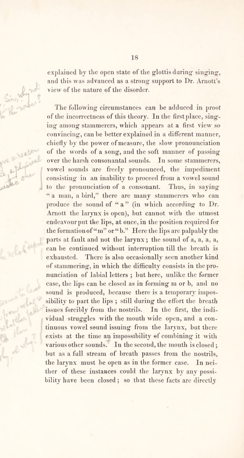 TO Jas. YEARSLEY, Esq., M.R.C.S. Dear Sir, In looking round for a name to which the following pages may, with propriety, be in¬ scribed, none comes more prominently before me, or appears more worthy of the distinction, than your own. The application of professional minds to the subject of stammering has been of rare occur¬ rence. The treatment of this grievous infirmity has been tacitly consigned to the domain of the empiric. You have led the way to a more just appreciation of its importance, and for this, independent of the valuable results of your in¬ vestigations, you are entitled to the gratitude of mankind. To you belongs the merit of having