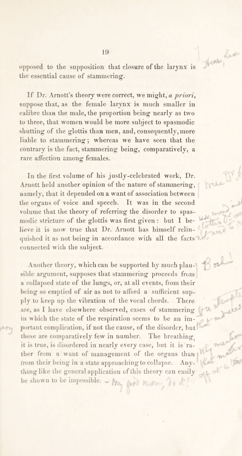 first called in the aid of surgery in the treat¬ ment of stammering*. The continental surgeons, Dieflenbach, Amussat, Baudens, Phillips, &c. all must yield to you the priority of the idea not less than the amount of success with which the respective operations proposed have been attended. In point of fact, yours are the only operations now performed in this country. But the important step thus gained in the treatment of stammering is eclipsed by your more recent classification of vocal impediments, which serves as a beacon to the employment of your now modified surgical operations, to the employment of medical treatment, or to the ex¬ clusion of both, and a reliance on a judicious educational training alone. For want of such beacon, your treatment has been blindly and indiscriminately adopted by others, so that, from its many failures, which were inevitable, its value has been questioned.