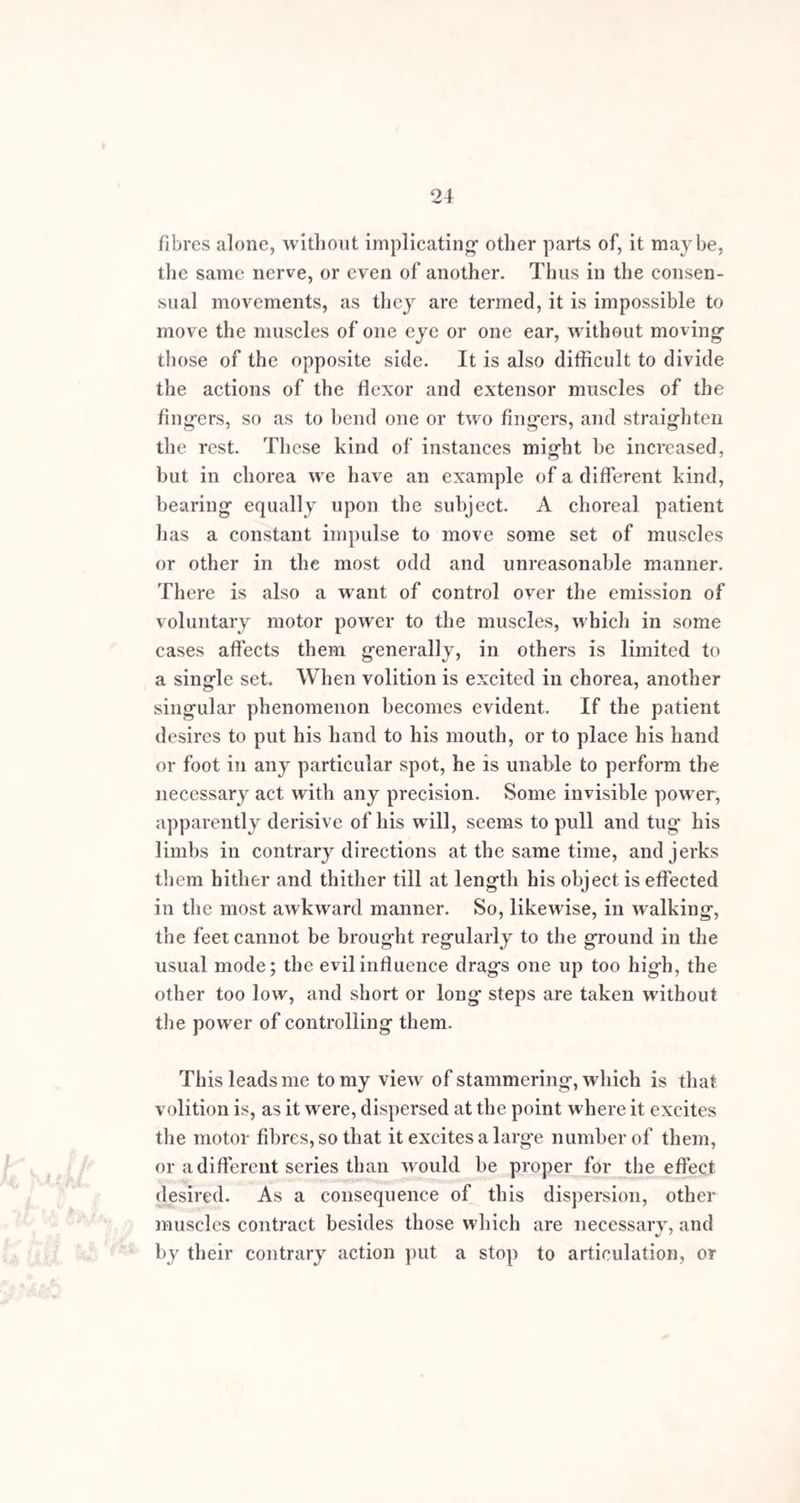 v SECTION I. ++■' *#1 GENERAL REMARKS ON STAMMERING. a , ^ Stammering may be defined as an impediment to the faculty of Speech, generally of a spasmodic character, depending on functional derangement, which interferes with the direct influence of the will over the organs of voice and articulation. There are few disorders in which so many contrarieties exist, and where there are such difficulties in the way of simplification, as in this. The kinds of impediment and the modes in which they are affected, either in the way of aggravation or diminution, by various agencies, are as different as the mental constitutions of the individualsin . which they occur; and, in all probability, the one is, in a great measure, dependent on the other. Thus there are some stammerers who are able to talk quite freely at certain times, the temporary freedom from impediment not having any assignable cause; there are k<it v others in whom the affection remains stationary for years without manifesting any notable increase or diminution -•'« in severity; and there is yet another class, in whom nu¬ merous causes, such as change of w'eather, hunger, an east, or north-east wind, and cold, occasion continual changes in the state of the impediment. Some stam¬ merers, indeed the majority, have greater command over B