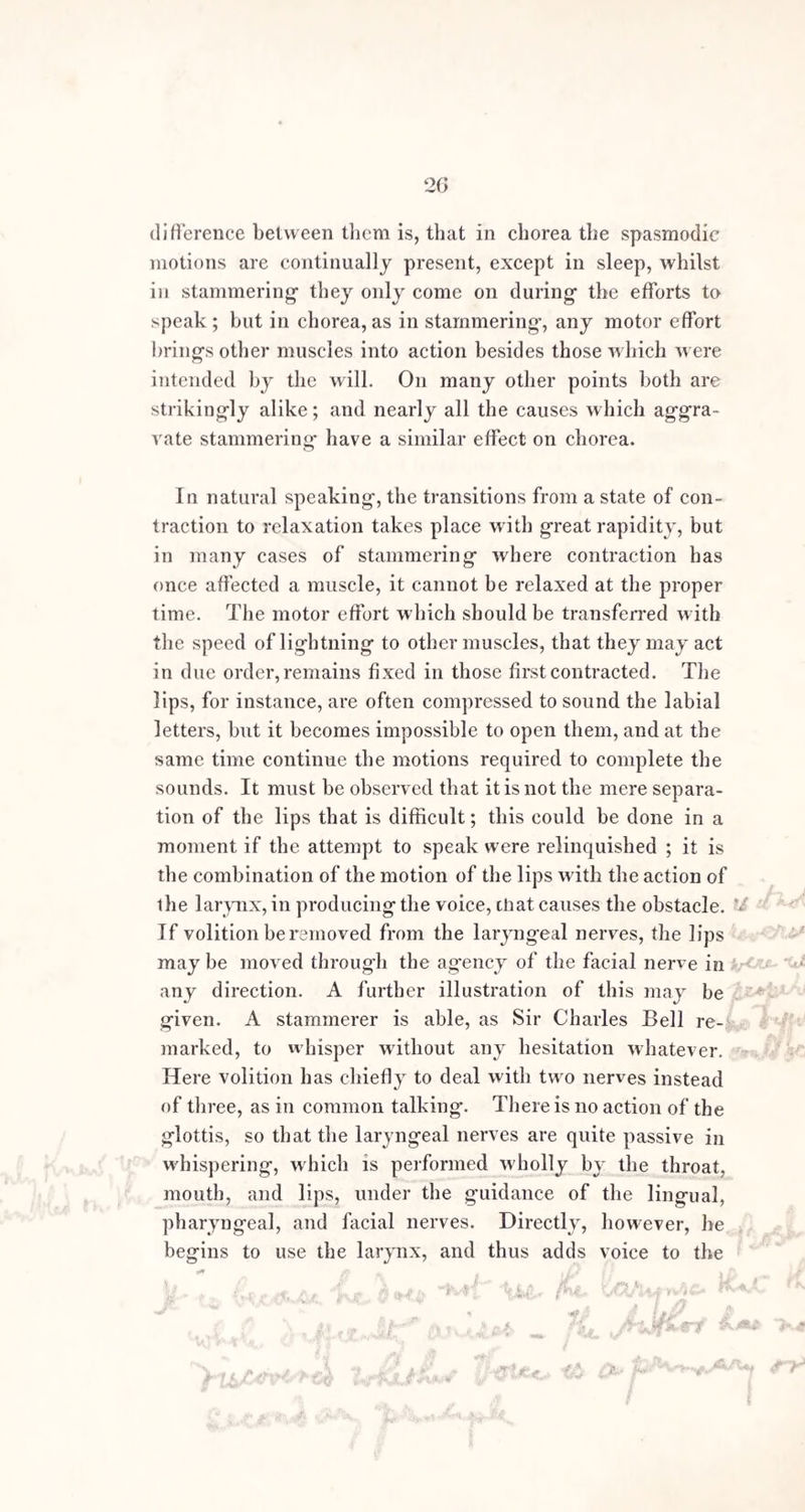 15 w* and to ascertain the state of their hearts, speech is for L them the most useful instrument, and the most indispens- h able to their happiness.” at IP +/> nr* * This offers an ingenious hypothesis, and is ably sup¬ ported by Mr. Lee. Taken all in all, it is perhaps the best that can at present be offered. Still it is not altoge¬ ther satisfying, and appears irreconcilable with some of the facts of the case. If comparative exemption from stammering arise from the greater mobility and flexibility of the organs of speech in girls, how does it happen, that, iu old age, when these qualities are much diminished, stammering in both sexes invariably lessens in a great degree, or disappears entirely P Stammering at fifty years of age is exceedingly rare, and I believe it never con¬ tinues with any severity long after that period. Another circumstance which militates against this view, is the greater prevalence of chorea among girls than among boys, if the infrequency of stammering in women depended on a greater command over the muscles of voice and speech possessed by the female sex, we might suppose that the same power, and the same kind of exemption, would extend to all the voluntary muscles. Indeed, the power of command does so, to as great an extent as in the case of the vocal organs. Thus, in dancing, which Rousseau instances, in graceful modes of acting, and in power over the expression of the face, and the whole body, women are far superior to men. Now, chorea bears very nearly the same relation to the movements of the w hole body, as stammering does to the movements of the parts concerned in speech ; and if the rarity of stammering were attributable to the cause assigned by Mr. Lee, we should by a parity of reasoning expect chorea to be also a rare disease among females; whereas, the direct con¬ trary is the case, and furnishes us with a corollarative argument against Mr. Lee’s explanation. ,sP; &