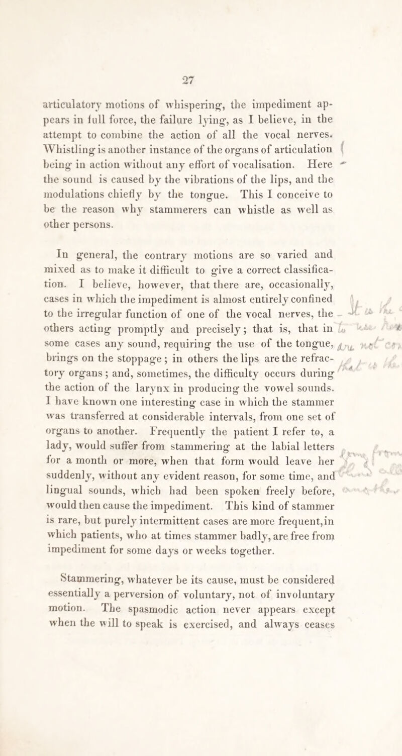 25 prevent it for a time. An increase of the effort to speak usually adds to the severity of the impediment, and puts a still larger number of muscles in action, until, at length, the right chords happening to be struck, the stream of language flows on, till overtaken by a fresh clog of a similar description. i Sometimes, in the attempt to speak, the misdirection of motor influence is not confined to the wrong muscles of articulation, but extends to other muscles in no way con¬ nected with them. There are cases of stammering in which the muscles of the eye are contracted during the effort to speak, so as to occasion strabismus. Other stam¬ merers have a nodding motion of the head, or a jerking of the arms or legs, and some exhibit motions of the whole body, similar to chorea of the very worst kind. I have seen cases in which, besides great distortions of countenance, the body was so writhed, that the head was bowed down as low as the knees, at each attempt to articulate. It is a curious fact, and seems corroborative of these views of the dispersion or overflow of motor power, that some stammerers, in the attempt te speak, produce invo¬ luntarily different sounds to those they intend. I have known instances in which every difficult word was pre¬ ceded or accompanied by a loud guttural howl, and violent contortions of the muscles of the face and neck. Stammering frequently exists in combination with chorea, the two disorders having appeared at the same time, and running the same course. Chorea and stam¬ mering bear a close and interesting analogy to each other. Chorea has been, not inaptly, called an insanity of the voluntary muscles; the term is quite as applicable to the muscles of speech in stammering. The only marked to TrMJkJbleA ■” —-w t w J+S ^  ■ ^ A rAl Z*\AJ\^or~AS- f UrJttJtvtCe -**fc%**U j^vTiwul* l£££ a f(d /)JL bd' itjjn 'Lrrs t (S * ' J if V*/ W 1 IS <