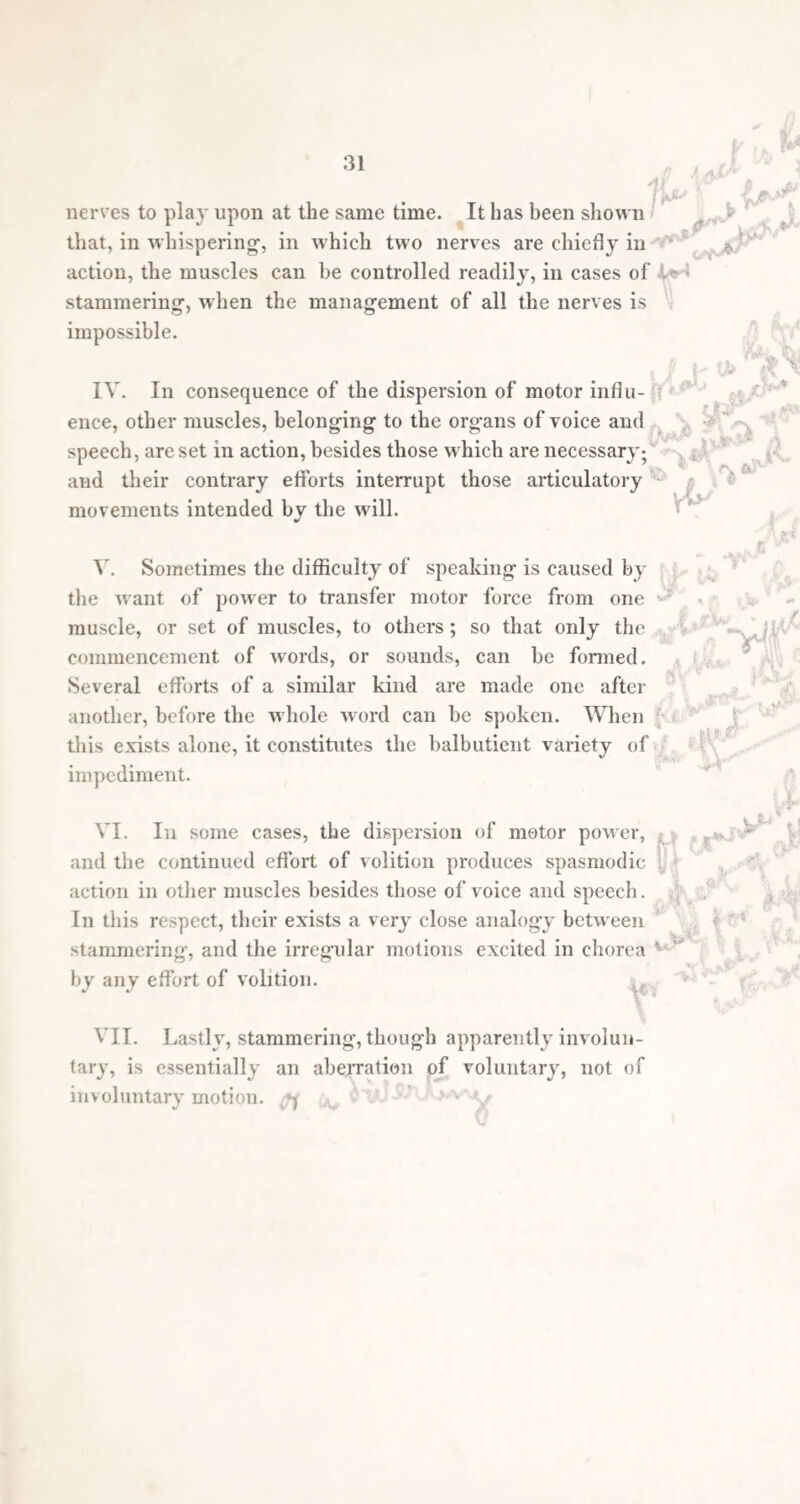 40 before the operation. On the other hand, I have observed cases in which permanent good was afforded by merely dividing the frenum linguee a little more deeply than is practised on infants when tongue-bound. From these premised facts it would appear that it must be by some indirect and secondary action that opera¬ tions have proved serviceable. It is quite evident that it cannot be by any local effect of the operations on the parts involved, or if it were, from the number of operations which hive been performed, some rule of guidance in their selection would long since have been deduced. Looking at the subject in a purely surgical point of view, it is inexplicable why the section of the tongue, of the genio-glossal muscles, or the uvula, should sometimes be of great service, and sometimes of none whatever. If the explanation of the nature of stammering offered in the second part of this treatise be accepted, we may obtain at least a probable mode in which operations can affect an irregular action of the organs of speech. If what has been said about the disturbance of the co-ordinate move¬ ments natural to the exercise of the motor branches of the 7th, 8th, and 9th pairs of nerves be true, and that stammering is really a disturbance of the functions of these nerves, exhibited in the abnormal action of the muscles over which they preside,—then are there many cir¬ cumstances, which offer a key to the manner in which the occasional cure of stammering occurs, to be found both in stammering itself, and in other morbid and natural pecu¬ liarities of the nervous and muscular systems. Supposing stammering to be caused by the irregular excitation of certain muscles bjr the nerves in connection with them, which is the best explanation of chorea and other spas¬ modic diseases that bear the nearest resemblance to stam¬ mering, we might reasonably draw the inference that interruption of any kind to the irregular action would in some cases restore the natural condition; in others be of