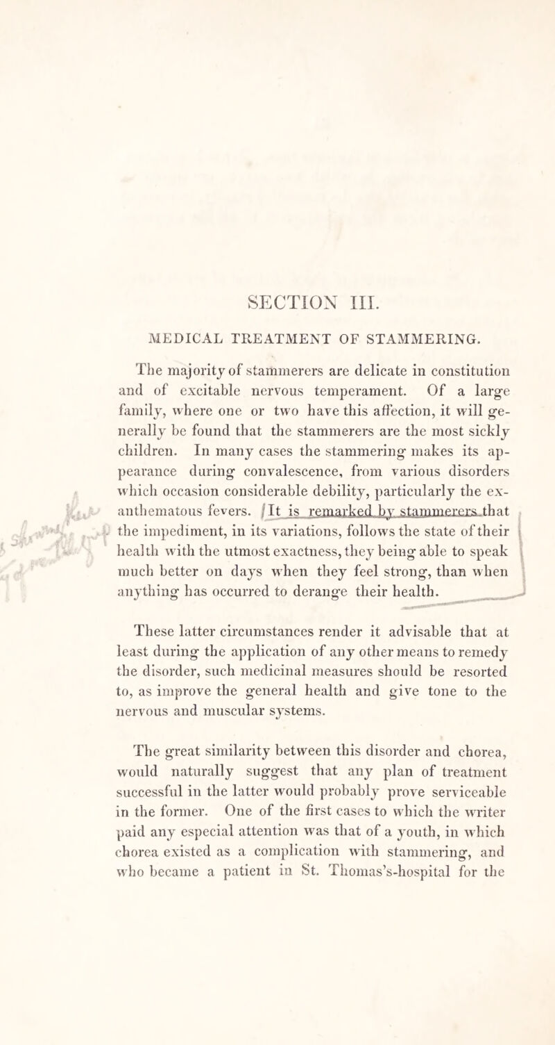 little effect; or even aggravate the disorder. In fact, operations might, according to this view, be considered as only a more powerful and prolonged application of an idea started by Serres as a means of relieving stammering. He directed that the patient’s arm should be pulled down suddenly by a bystander, when the obstacle to the speech appeared. This or any sudden shock often seems for a brief time to break the morbid chain, and sutler the speech to proceed. By any operation a more decided influence of this kind is exerted, which occasionally restores the harmonious action of the organs of voice and speech. 4 I believe this is the nearest approach we can make to an explanation of the cure of the disorder by operative means. When any sudden interruption to the connection. between the motor nerves and muscles occurs, which is , the case, from the pain produced in greater or less degree, by all the operations proposed, I consider this in many instances acts by restoring the healthy balance, and suf¬ fering the organs to act for a time in a more natural manner. There is, however, a strong tendency in the organs of speech to return again to their functional disorder. This, unfortunately, takes place to the full extent in many cases. Still, in all where decided benefit has once been experienced, the return of the diseased state is opposed by the mental confidence which the temporary possibility of speaking freely induces, by the greater care and cau¬ tion observed in speaking, and by the rapidity with which speaking properly passes into a habit. Every day which operative means can procure of freedom from impediment, gives increased strength to the probability of permanent improvement. In general the chances of cure are greatly enhanced when an operation is followed by vocal disci¬ pline and well-regulated management; but it is a matter of positive certainty that some cures are effected by slight