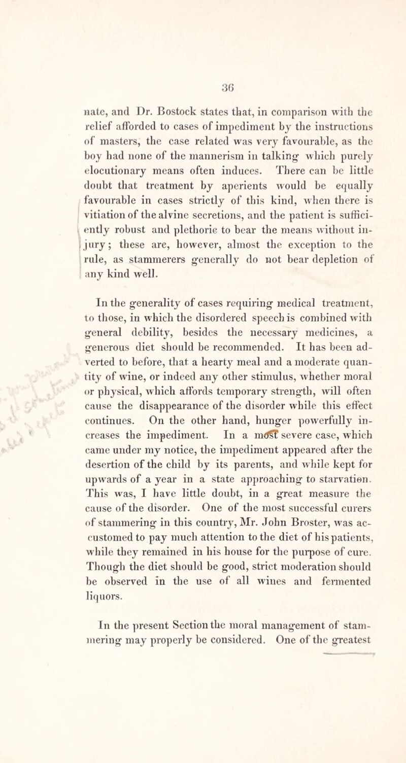 58 There is at the present day a teacher of elocution of some celebrity, who, by the use of rhythm, may be said to have cured an originally severe impediment in himself; but, occasionally, he is thrown off his guard a few moments, during which he stammers at almost every word. A very eminent member of the bar and present House of Commons suffered in early life from stammering, which has been remedied by educational training. He can now speak in a measured manner for hours together without the slightest hesitation; but, should any one interrupt him, by asking a question or otherwise, like the previous case he loses his method of speaking, and for a short time is unable to utter a word. 'fhe common instrument for keeping time, called the metronome, may be used in some cases with advantage during the earlier exercises, at first setting it to keep slow time, and afterwards rendering it quicker as the facility of speech increases. This idea was first taken from the fact, that some stammerers can talk fluently while listen¬ ing to a piano-forte, or any other musical instrument. Continued perseverance is required to subdue the im¬ pediment. Patients ought not to be content with sudden improvement; they should be thoroughly impressed with the necessity of taking care that no improvement once gained be lost through neg'lect. It is easy for any person in the secret of the cure of stammering, after a little practice, to take a bad stammerer, and, by putting him in a certain mode of talking, to make an almost miraculous improvement in a few minutes. It is only, however, by the most watchful attention from the pupil, that this can be kept up. If any rule can be affirmed on the subject, it is, that the more quickly a stammerer is relieved by educational means, the less likely is he to become per¬ manently cured ; those who are suddenly relieved, being