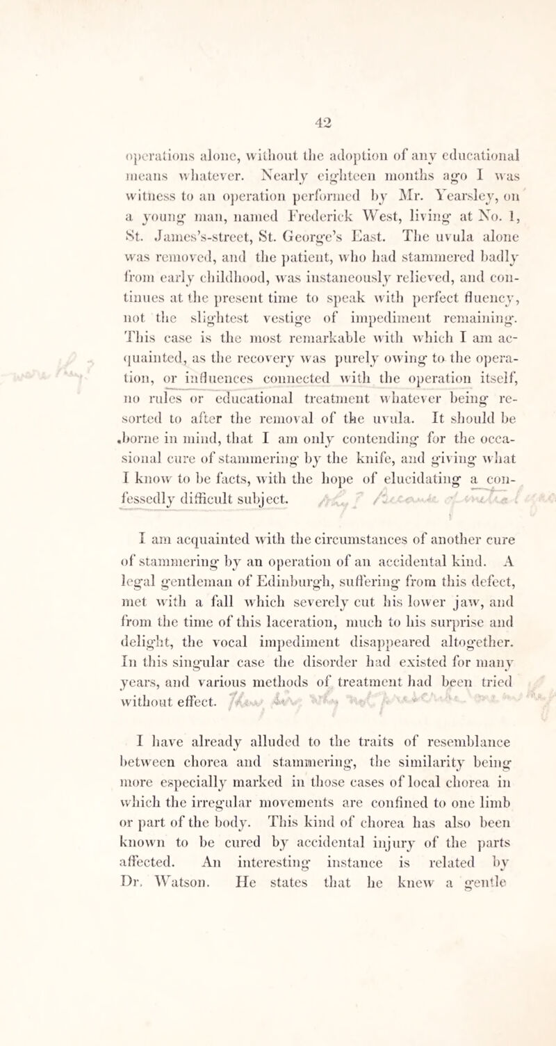 Ill Time, however, and a more extensive promul¬ gation of your matured views and experience upon the subject, will soon correct such errors in practice. Neither is the meed of praise the less merited for the temper and judgment with which you have met the attacks of your assailants, the Professors of Elocution, as they choose to call themselves. To make you appear an indiscri¬ minate operator upon all cases which came before you, was a gross mis-representation of facts, as hundreds besides myself, who, by your liberality, have been admitted to see your prac¬ tice, can testify. In your recent demonstrations before the profession, for the purpose of proving the truth of your classification, every practitioner must readily bear testimony to the discrimination, judgment, and success with which you have prescribed, individually or in combination,
