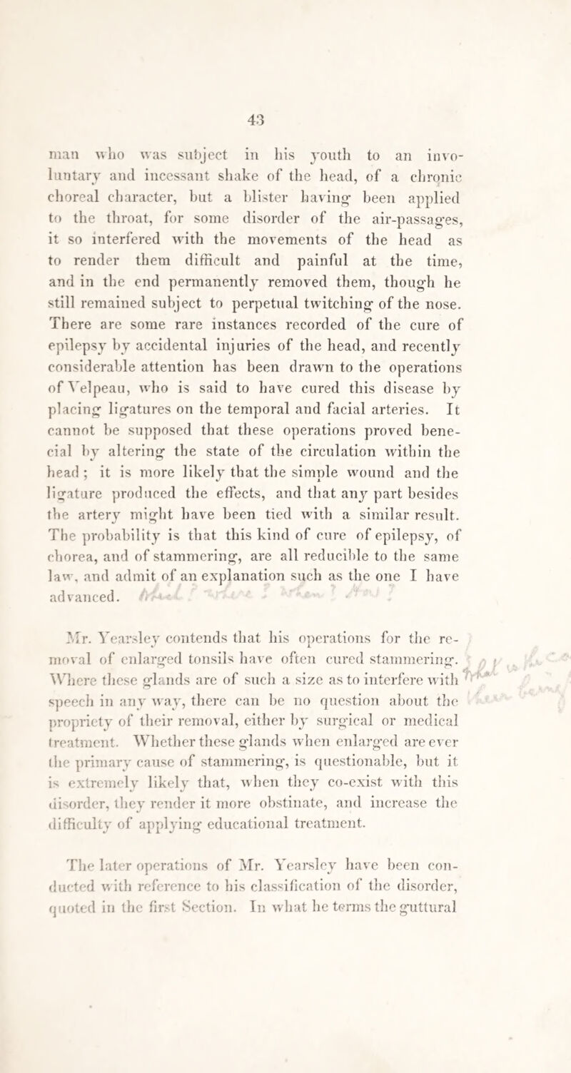 12 “ Compound or mixed, in which these varieties run one into the other, and are combined in various ways. “ The facial and choreal are rarely, if ever, seen unac¬ companied by the respiratory stammer.” Of the various causes of stammering’, imitation is by far the most frequently mentioned by patients themselves. There are comparatively few cases in which there are not some grounds for referring’ the infirmity to this source. On this account it is hazardous to expose a young- child to the example of a stammering- person, es¬ pecially at the age when speech is first practised, and when the proper mode of speaking’has not been confirmed by habit. Still it does not follow that children thus ex¬ posed shall inevitably become stammerers; there are many cases to the contrary, in which a stammering’ parent has a large family, none of whom hesitate. It is, perhaps, even more dangerous to have one stammering- child among- other children, particularly when the one affected is the eldest. I have seen instances in which all the children of a family had copied the impediment in this manner. Fear and confusion are frequently, and with justice, set down as causes of stammering-. Many children begin to stammer by hesitating before persons who are accus¬ tomed to punish them, and whom they hold in dread. In some instances the defect is referred to the children copying the foolish mode in which they are frequently talked to when young, that is, by the repetition many times over of the first syllable of such words as papa and mamma. Stammering sometimes happens after, and is, probably, excited by,the diseases incidental to childhood,particularly