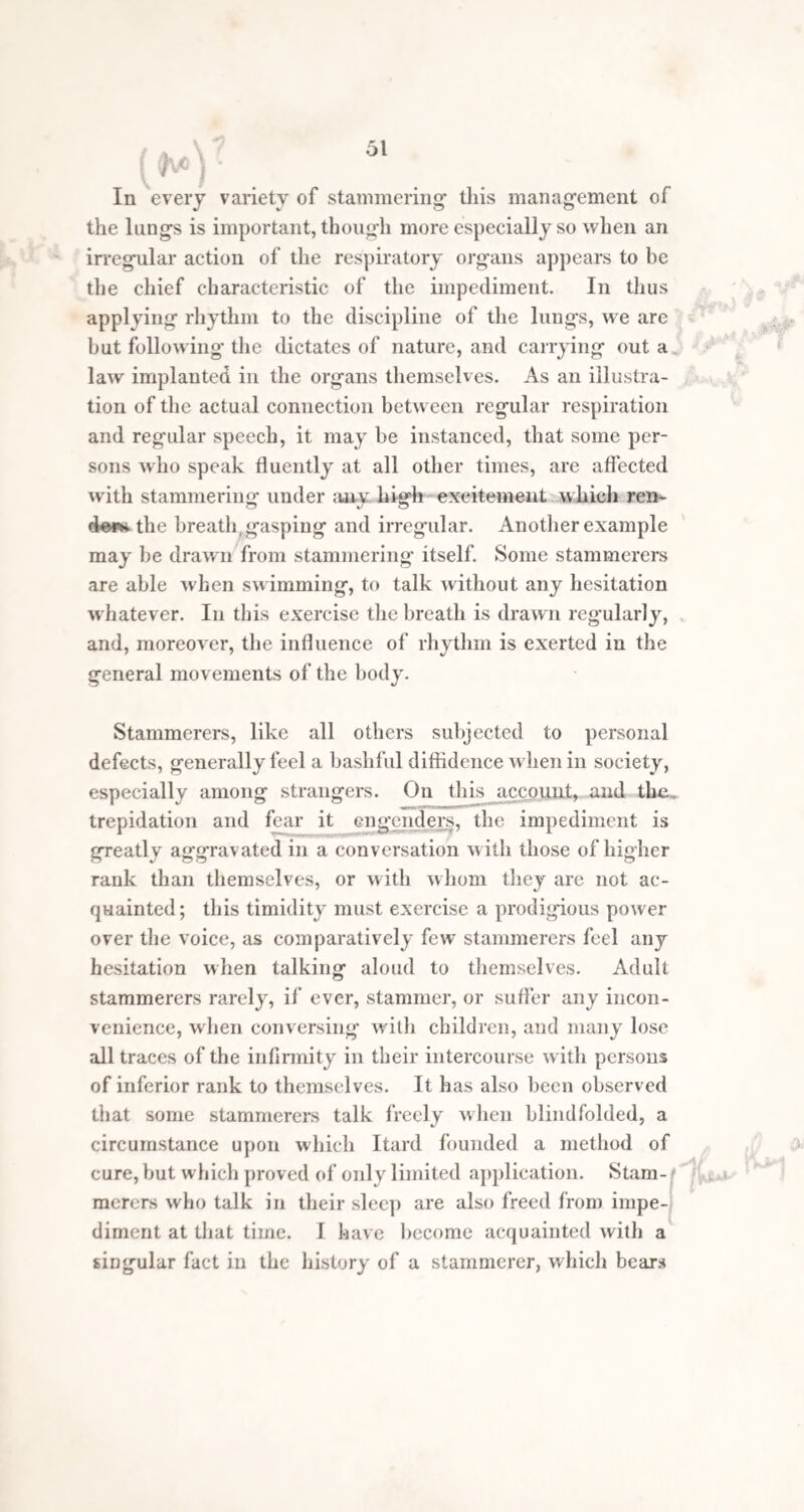 became severely affected with stammering' without any assignable cause. Pie was shown to two or three phy¬ sicians, and a strong purgative was recommended, more on account of the plethoric habit of the child, than with any specific view. Its effects, however, were so benefi¬ cial, as reg-arded the impediment, that it was repeated several times, and found of equal benefit as at first. The stammer, however, would recur after some time, and would require the exhibition of aperients, which, after the evacuation of morbid matters from the intestinal canal, invariably relieved the vocal impediment. It was, at length, determined to combine diet and regimen with the occasional use of aperients, for the purpose of keeping down the plethora, and maintaining a healthy action of the bowels, which together appeared to be the immediate cause of the stammer. The boy was placed on vegetable diet, and this was so restricted that the plethora was diminished, but not to such an extent as to affect his health and strength By these means the disorder was kept at bay for eight years. When in his twelfth year, and apparently free from impediment, he was sent to a public school, but there the complaint recurred, was unu¬ sually obstinate, and required “ a long and severe course of purgatives, which, however, was finally successful.” From this to the time of Dr. Bostock’s writing, when the patient had reached his fifteenth year, the affection was so . slight as to be scarcely perceptible. Calomel and jalap, followed by Epsom salts, were the medicines usually employed. On two or three occasions, flight salivation was unintentionally produced,but it was not observed that this exerted any manifest effect on the ] impediment. This appears severe treatment, and such as would, per¬ haps, not often be submitted to, until other means had failed ; but the case seems to have been unusually obsti-