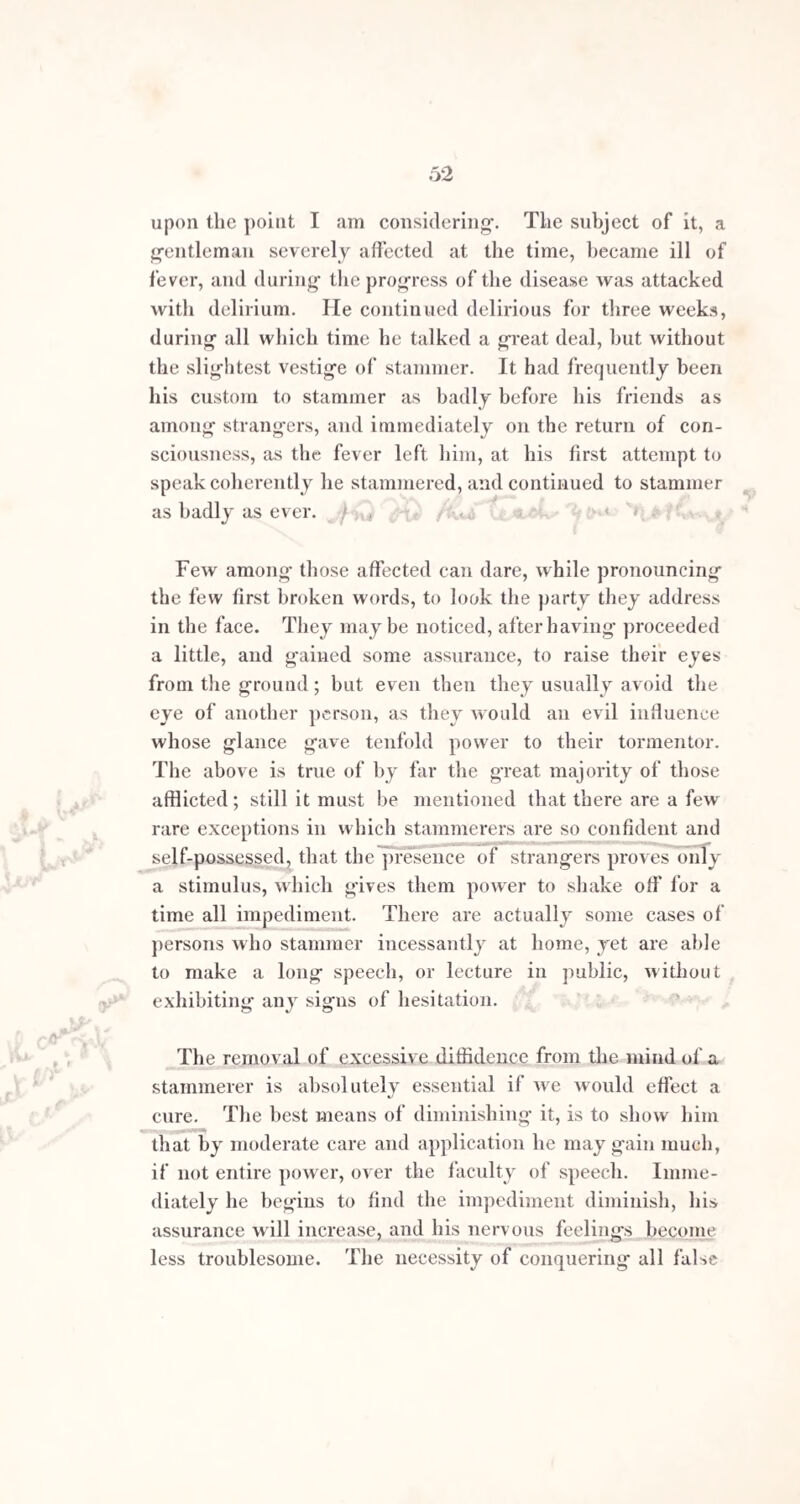 THE SURGICAL TREATMENT OF STAMMERING. From the concurrent testimony of those most thoroughly acquainted with the subject, it appears certain that con¬ siderable benefit, and even cure, is occasionally effected in stammering by operative measures. Though the failures have, acknowledgedly, been numerous, cures have undoubtedly been effected by the severe and now aban¬ doned operation of Dieffenbach ; by the sections of the genio-glossi muscles performed by Velpeau, Amussat, Baudens, and others in France; and by Mr. Yearsley in this country, in excising the uvula and enlarged tonsils. No one has attempted with any success to point out the particular kind of impediment in which each operation is indicated, and probably it is impossible to do so, as relief or no relief whatever, have followed indiscriminately without any apparent rule, in the same description of cases, from operations entirely the same. Good has also been done in cases presenting similar features by the most dissimilar means. The severity of the operation does not afford any measure of the success to be expected. For instance, Dieffenbach’s operation of taking a trian¬ gular piece out of the base of the tongue has been per-h formed twice in London ; of the termination of the first of these cases I am unaware, but the second I have exa¬ mined, and found him to be in precisely the same state as