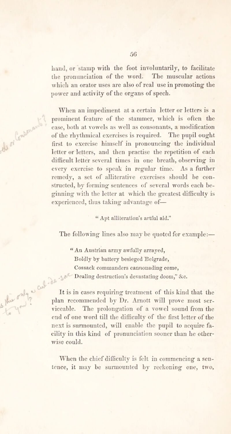 a comma, would be irregular in a passage properly punct¬ uated; that difficulty would be obviated, by adopting the suggestion of a little work on elocution by Mr. Pinnoek, but little known to the public, in which a pause intituled the half comma was adv ocated, not as a relief for stam¬ merers, but as a convenient pause for the voice in long passages, the sense of which did not admit of the inter¬ position of the full comma itself. The half comma mark adopted by Mr. Pinnoek resembled an acute accent, thickened at the top, or a comma straitened. The latter example, then is a specimen of the punctua¬ tion whi'ch a stammerer should use who has been some time under treatment, or where the impediment was not originally very severe. When commencing the cure of a difficult case, the respiratory pauses must be made at shorter intervals than they are here set down. The principle developed in this kind of exercise should be firmly fixed in tbe mind of the stammerer, and by carrying it out, in reading and speaking, he may soon bring the respiratory organs into such a condition, that the inspirations shall follow each other with ease aud regularity. ;XjM ’v-$ This practice, besides its beneficial influence on the impediment, is of service to the lungs themselves, often relieving the pain in the chest which most stammerers experience. The frequency of the respiratory rests must, in the first instance, be adapted to the state of the health and the voice; but when the pupil can proceed with tole¬ rable ease, at short intervals, they may be g-radually altered, so as to take in the pronunciation of seven or eight syllables in each breath. When this power is attained, it removes all peculiarity from the mode of speaking, as far as respiration is concerned, and need not be perceived, except by the pupil himself.