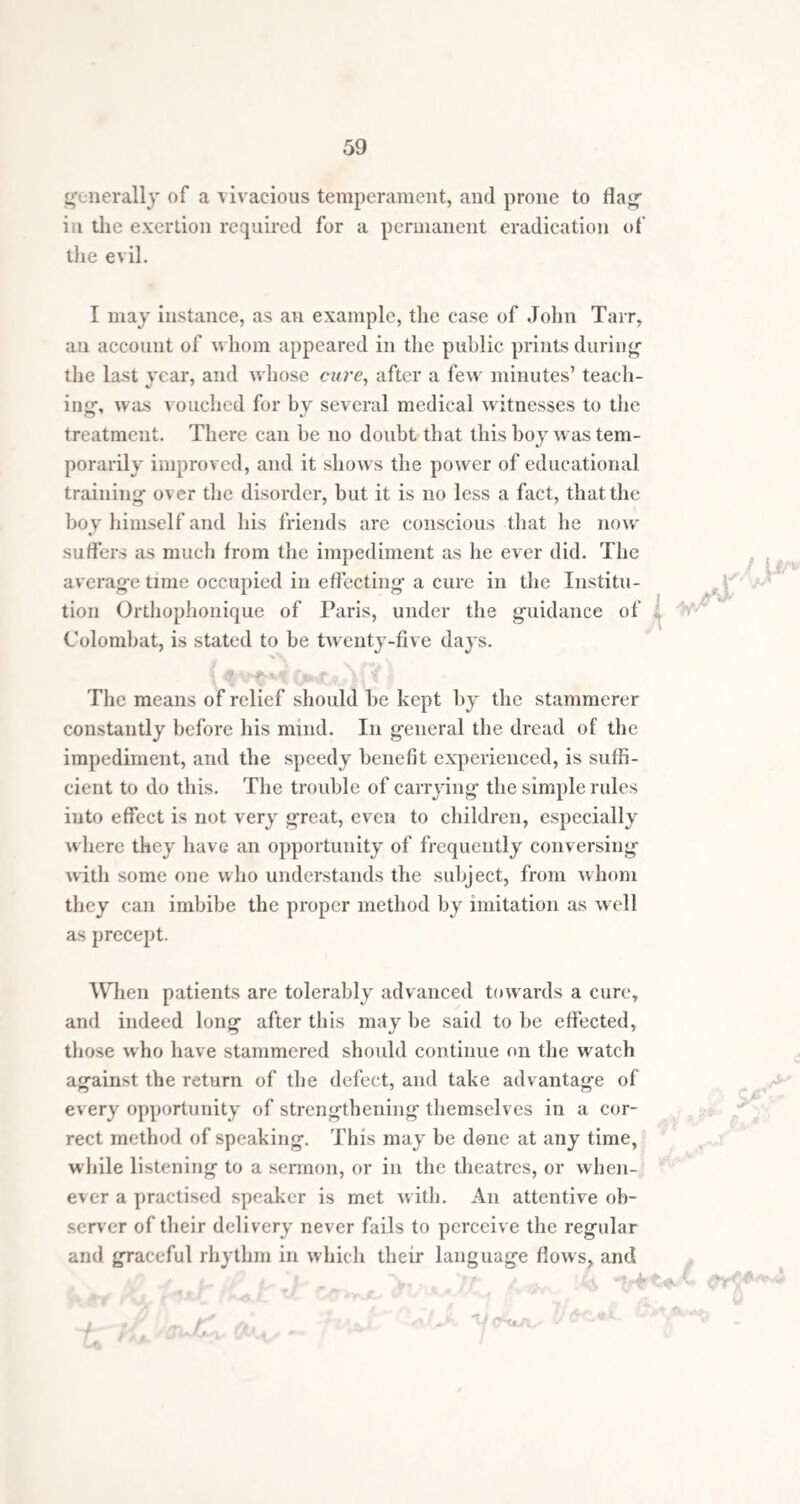 shame ought to be impressed with great force upon his mind. A stammerer must study to acquire moral courage enough not to be ashamed of his imperfection. It will generally be found, on the contrary, that when in society of any kind, he is accustomed to harass himself before he attempts to speak, with fears of breaking down, and, what is worse, that his manner will provoke the ridicule of his hearers. Every such occurrence as this, and such are continually happening, has a miserably depressing effect upon the mind of a stammerer. He should accustom himself to think on the incalculable injury such mortifi¬ cations inflict on him, and to steel bis mind by the reflec¬ tion that no human being, how ever gifted, has a right to triumph over him on account of his failing; and that, least of all, is it wise in him to keep himself silent by shame and pride, and thus add strength by his own apprehen¬ sions to the ridicule he holds so much in fear. My advice is, that a stammerer should neither avoid nor court society, but that when by duty or business be is called to mix in it, he should cast aside all fear for the success of his attempts at conversation, and, without intruding himself, say that which his mind prompts, in the best manner his infirmity admits. He may be sure that where he meets one person inclined to ridicule bis efforts, there will be two ready to feel for, and assist him. One important thing is, that he ought always to know what he is about to say, so that confusion of mind may not increase the impediment. When once a stammerer has schooled himself into the habit of talking with unconcern before friends or strangers, he will receive little trouble from the nervousness which generally accompanies the disorder. He should bear, with him on all proper occasions a spirit of boldness wlien_ attempting t<y speak. If a friend or acquaintance be met 7n thestreet, the stammerer should not, however he may feel inclined so to do, pass over to the other side, or