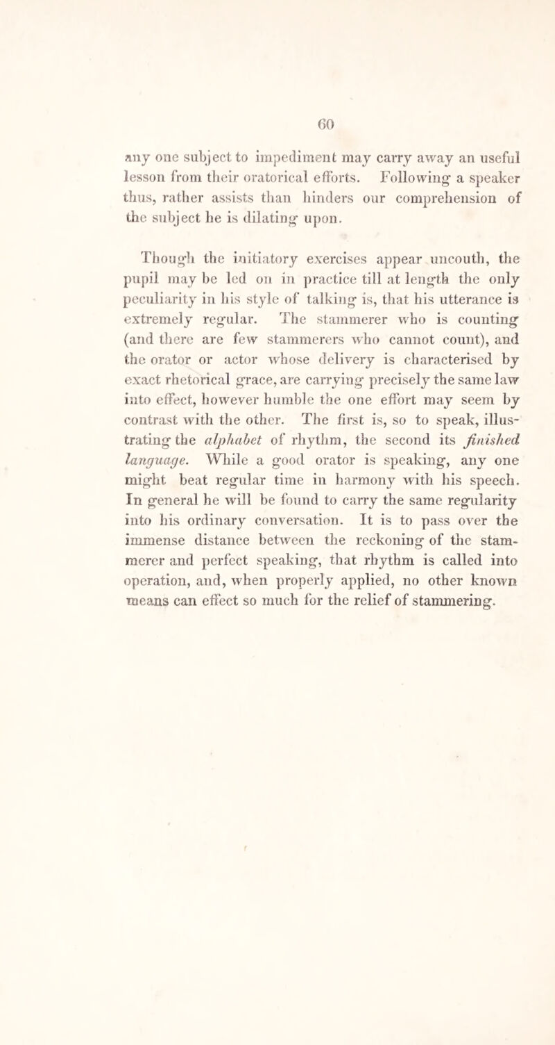 hand, or stamp with the foot involuntarily, to facilitate the pronunciation of the word. The muscular actions which an orator uses are also of real use in promoting1 the power and activity of the organs of spech. When an impediment at a certain letter or letters is a prominent feature of the stammer, which is often the case, both at vowels as well as consonants, a modification of the rhythmical exercises is required. The pupil ought first to exercise himself in pronouncing the individual letter or letters, and then practise the repetition of each difficult letter several times in one breath, observing in every exercise to speak in regular time. As a further remedy, a set of alliterative exercises should be con¬ structed, by forming sentences of several words each be¬ ginning with the letter at which the greatest difficulty is experienced, thus taking advantage of— “ Apt alliteration’s artful aid.” The following lines also maybe quoted for example:— “ An Austrian army awfully arrayed, Boldly by battery besieged Belgrade, Cossack commanders cannonading come, Dealing destruction’s devastating doom,” &c. It is in cases requiring treatment of this kind that the {dan recommended by Dr. Arnott will prove most ser¬ viceable. The prolongation of a vowel sound from the end of one word till the difficulty of the first letter of the next is surmounted, will enable the pupil to acquire fa¬ cility in this kind of pronunciation sooner than he other¬ wise could. When the chief difficulty is felt in commencing a sen¬ tence, it may be surmounted by reckoning one, two.