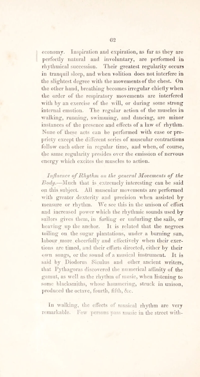 62 economy. Inspiration and expiration, as far as they are perfectly natural and involuntary, are performed in rhythmical succession. Their greatest regularity occurs in tranquil sleep, and when volition does not interfere in the slightest degree with the movements of the chest. On the other hand, breathing becomes irregular chiefly when the order of the respiratory movements are interfered with by an exercise of the will, or during some strong internal emotion. The regular action of the muscles in walking, running, swimming, and dancing, are minor instances of the presence and effects of a law of rhythm. None of these acts can be performed with ease or pro¬ priety except the different series of muscular contractions follow each other in regular time, and when, of course, the same regularity presides over the emission of nervous energy which excites the muscles to action. Influence of Rhythm on the yeneral Movements of the Body.—Much that is extremely interesting can be said on this subject. All muscular movements are performed with greater dexterity and precision when assisted by measure or rhythm. We see this in the unison of effort *> and increased power which the rhythmic sounds used by sailors gives them, in furling or unfurling the sails, or heaving up the anchor. It is related that the negroes toiling on the sugar plantations, under a burning sun, labour more cheerfully and effectively when their exer¬ tions are timed, and their efforts directed, either by their own songs, or the sound of a musical instrument. It is said by Diodorus Siculus and other ancient writers, that Pythagoras discovered the numerical affinity of the gamut, as well as the rhythm of music, when listening to some blacksmiths, whose hammering, struck in unison, produced the octave, fourth, fifth, &c. In walking, the effects of musical rhythm are very remarkable. Few persons pass music in the street with-