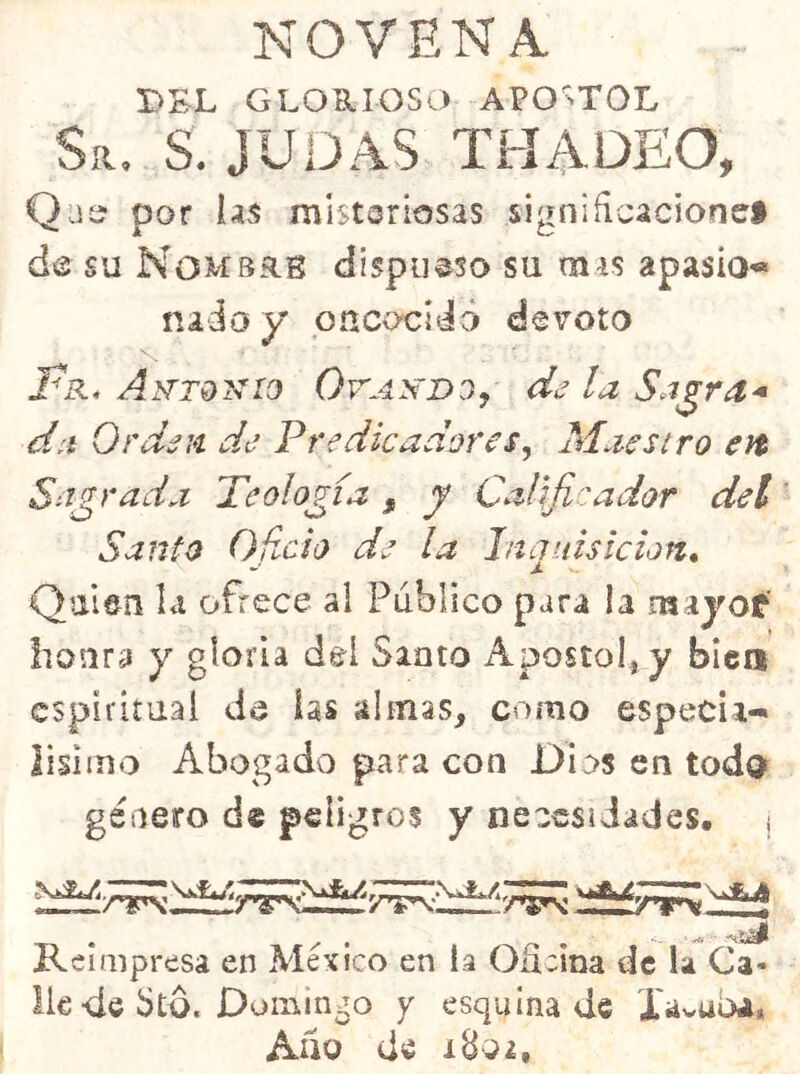 NOVENA DEL GLORIOSO APOSTOL Sr, s. judas thadeo, Qjí? por hs misteriosas signiñcacionei de su Nombrb dispiieso su mas apasio*» nado y onCv>cídci devoto Antokio OrAyíDOy de la Sa^ra^ da Orden de Predicadores^ Maestro en Sagrada Teología , y Calificador del Santo Oficia de la Inquisición, Quien la ofrece al Publico para la majof honra y gloria del Santo Aposto!, y bien espiritual de las almas, como especia- lisiino Abogado para con Dios en todQ género d® peligros y necesidades, j Reimpresa en México en la Oficina de la Ca- de dtd. Domingo y esquina de Xüvuba, Alio de