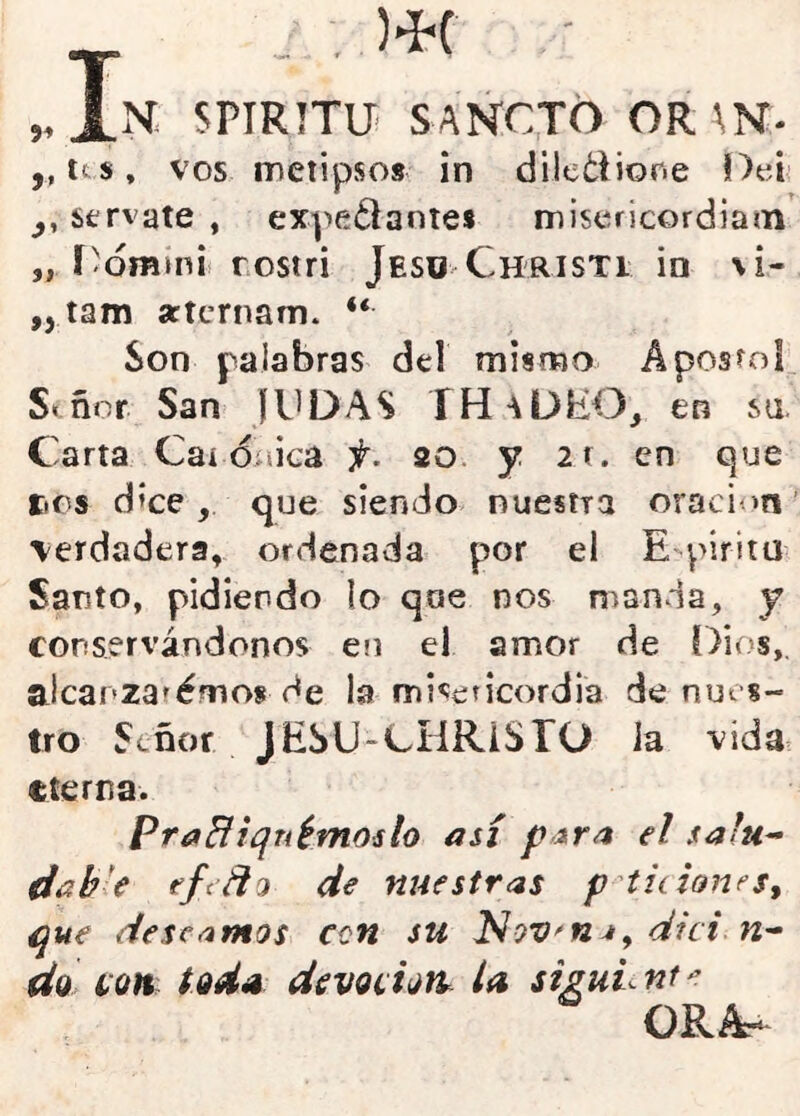 5^ )>Í-C N SPIRíTÜ! SANCJO OR\N- ,, its, VOS metipsos in dilcdiorie f)ei: sérvate , expe¿lantes misericordias í'ómmii rostri Jesü Christi in jí M- *> tam seternam. <<. Son palabras del mismo Aposrol. S« ñor San JINDAS Í HaDEO_, en su. Carta Caí düica f. 20. y 2r. en que tics d?ce, que siendo nuestra oraci m \erdadera, ordenada por el E pirita Santo, pidiendo lo qoe nos manda, y conservándonos en el amor de Dios,, alcanza^émos de la misericordia de nues- tro Señor JESU-CHRISrO la vida eterna. PraBiqnémoilo así para el safu^ dab'e efiño de nuestras p^titiones^ que deseamos cen su Nov^na^ dici. n- da iiQn tod^ devoitoit la siguL nt e