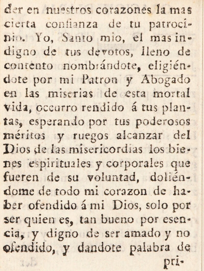 á^r en nu?f;t?'os corazones la mas cierta coníi'inza de tu patroci- nií». Yo, Sioío niio, el mas in*^ digao de tus devotos, lleno de confcnto nombrándote, eligién- dote por mi Patrón y Abogado eii las miserias de esta morral vida, occurro rendido á rus plan- tas, esperando por tus poderosos rnéritos y ruegos alcanzar del Dios de las misericordias ios bie- nes espirituales y corporales que fueren de su voluntad, doliéa- dome de todo mi corazón de hi- sber ofendido á mi Dios, solo por ser quien es, tan bueno por esen- cia, y digno de ser amado y no ofendido, y dándote palabra de