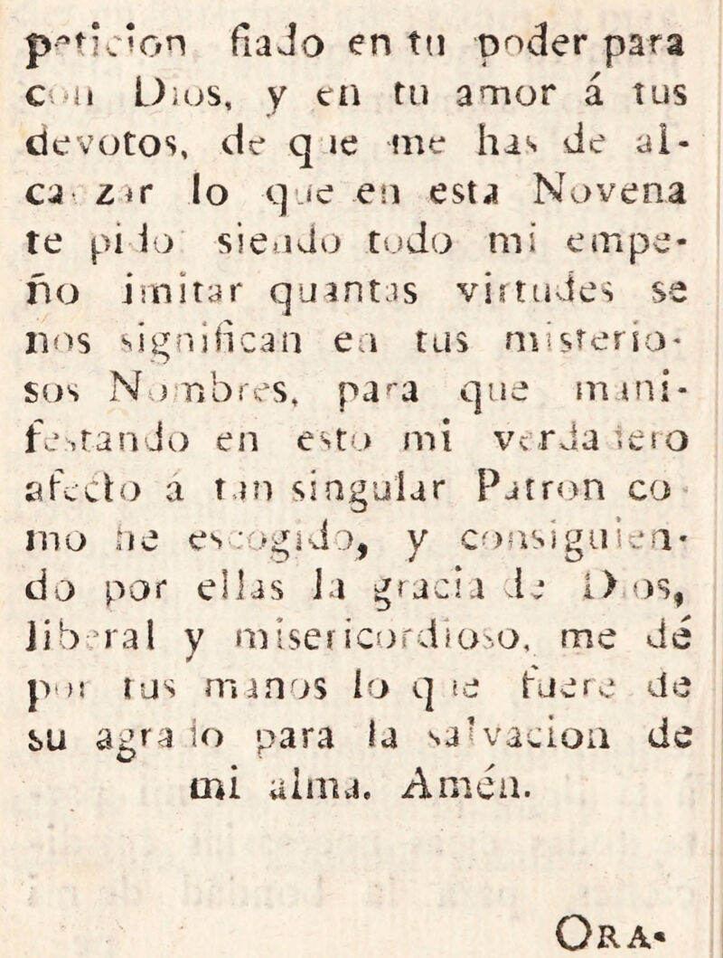 p^'^ticíon fia Jo en tn poder para Culi Üios, y en tu amor á tus devotos, de q le me has de al- ca z ir lo que en esta Novena te pi lo siendo ludo mí empe- ño imitar quintas virtudes se nos signiiican ea tus niisterio* sos Nombres, pa^a que mini- fe,tan Jo en esto mi verja lero sfcclo a tan singular Patrón co* nao ne escogido, y coasigiiiea- do por ellas Ja gracia de 1> os, liberal y ínísericordia>.o, me de pt){ íus manos ío q «e fuere de su agra io para la saH’acioa de mi alma. Amen. Ora*