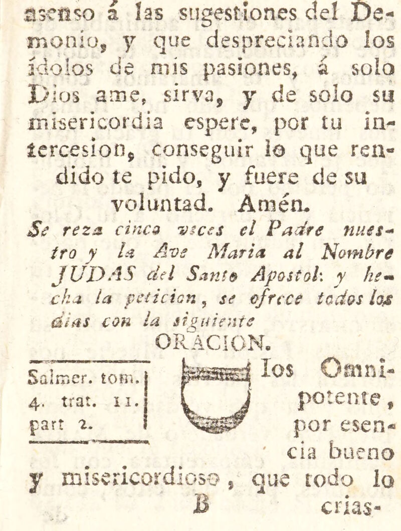 5SCI1SO a las sugestiones del De- monio, y que despreciando los ídolos de mis pasiones, á solo Dios ame, sirva, y de solo su inisericordia espere, por tu in- icrcesion, conseguir lo que rea- dido te pido, y fuere de su voluntad. Amém rezs. cines ratees el Padre núes-» tro y la Ave María al Nombre JUDAS del Santo ApostoL y he»» cha la peí i c tan, se ofrece todos lo^s dias con la siguiente ORACION. los Omni- potente , por esen- ' cía bueno y misericordioso, que todo lo B crlas- Saimer. íom. 4. trat. XI. cart 2.
