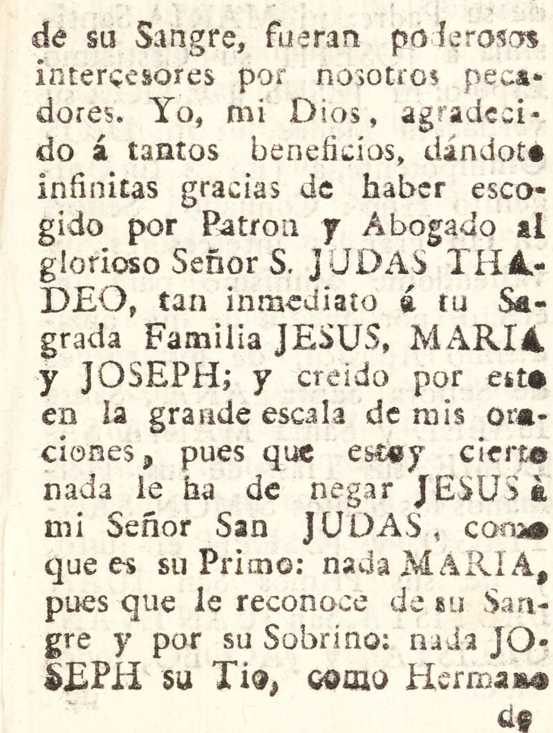 de su Sangre, fueran poíerains intercesores por nosotros peca- dores. Yo, mi Dios, agradeci- do á tantos beoeíidas, dándoté infinitas gracias de haber esco- gido por Patrón y Abogado al glorioso Señor S, JUDAS TH4- DEO, tan inmediato á tu &- grada Familia JESUS, ]VL\RI4 y JOSEPH,* y creído por est# en la grande escala de mis oim- clones j, pues que esDgy cierta nada ie ha de negar JESUS á tni Señor San JUDAS, conm que es su Primo; nada MARIA, pues que le reconoce de «u San- gre y por su Sobrino; nada JO- SEPÍl SU como Hermas áf