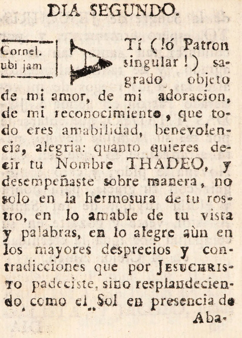DIA SEGUNDO. Cornel. jam Tí (!d Patrón singuiar!) sa- grado^ objeto de ni i amor, de mi adoración, de mi lecoDocimicnt© ^ que to- do eres amabilidad, benevolen- cia, alegria: quanto quieres de- cir tu Nombre THaDEO, J desempeñasíe sobre manera, no K)io en la hermosura de tu ros® tro, en lo amable de tu visra y palabras, en lo alegre aun en los mayores desprecios y con- tradicciones que por Jesi;chrís*“ To padeciste, sino respiandedcQ- áo cemo ei Sol ea presencia d« é JL Aba-