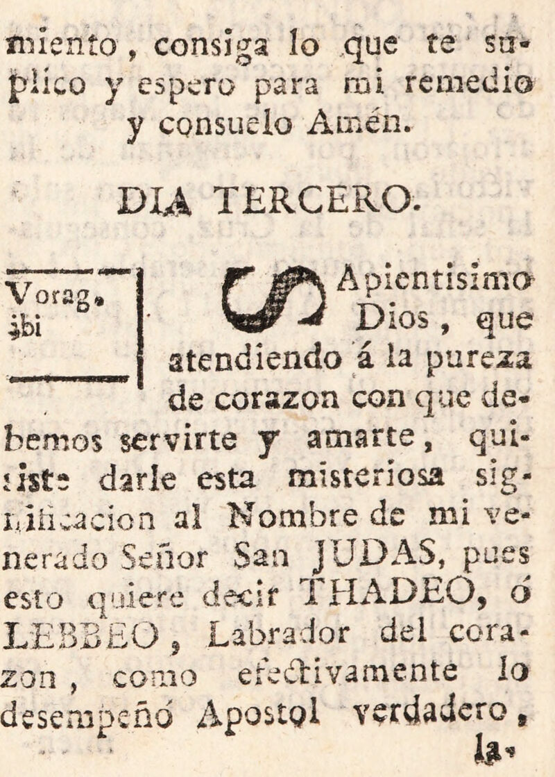 íi*sIenío, consiga lo .que te su- plico y espero para mi remedio y consuelo Amén. DU TERCERO. Vorag, ibi Apieníislmo Dios, que atendiendo a la pureza de corazón con que de^ hemos servirte y amarte, qui- íists darle esta misteriosa sig- li jiicacion al Nombre de mi ve- nerado Señor San JUDAS, pues esto quiere decir i HADEO, d L'EBBEO j Labrador del cora- zón , conio eredlivamente lo desempeño Apostpl verdadero,