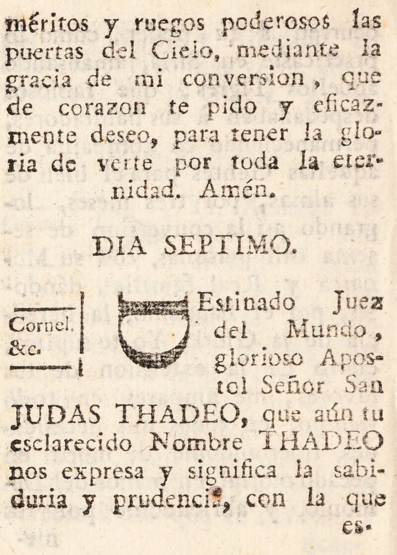 méritos y ruegos poderosos las puertas del Cielo, oiediante la gracia de mi conversión , que de corazón te pido y eficaz- mente deseo, para tener la glo- ria de ve lie por toda la etsr- .nidad. Aaién> DIA SEPTIMO. Estinado Jucas dei Mundo, glorioso Apos- ícl Señor San Cor n el, tíC» JUDAS THADEO, que aun tu esclarecido Nombre 1HADEO nos expresa y significa la sabi- duría y prudencif, coa la que