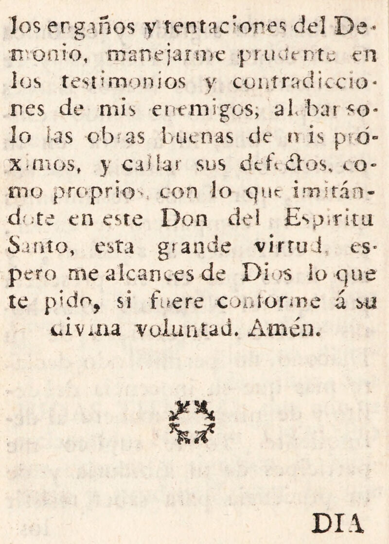 los erg.iños y tentííc’ores del De- n'onio, mane jar n>c yruvímte tn los tesíim;)nios y coníradiccio* res de mis eot migos; aL bar fo- lo las obfas buenas de n is pvd- x<mos, V callar sus dtbdlos, co» mo proprio-, con Jo que imiran- d':te en este Don del Espirita Suito, esta glande virruJ es- pero me alcances de Di’^s lo que te pido, si fuere coníorine á so civ*aa yoiuntaü. Amén. DI.\