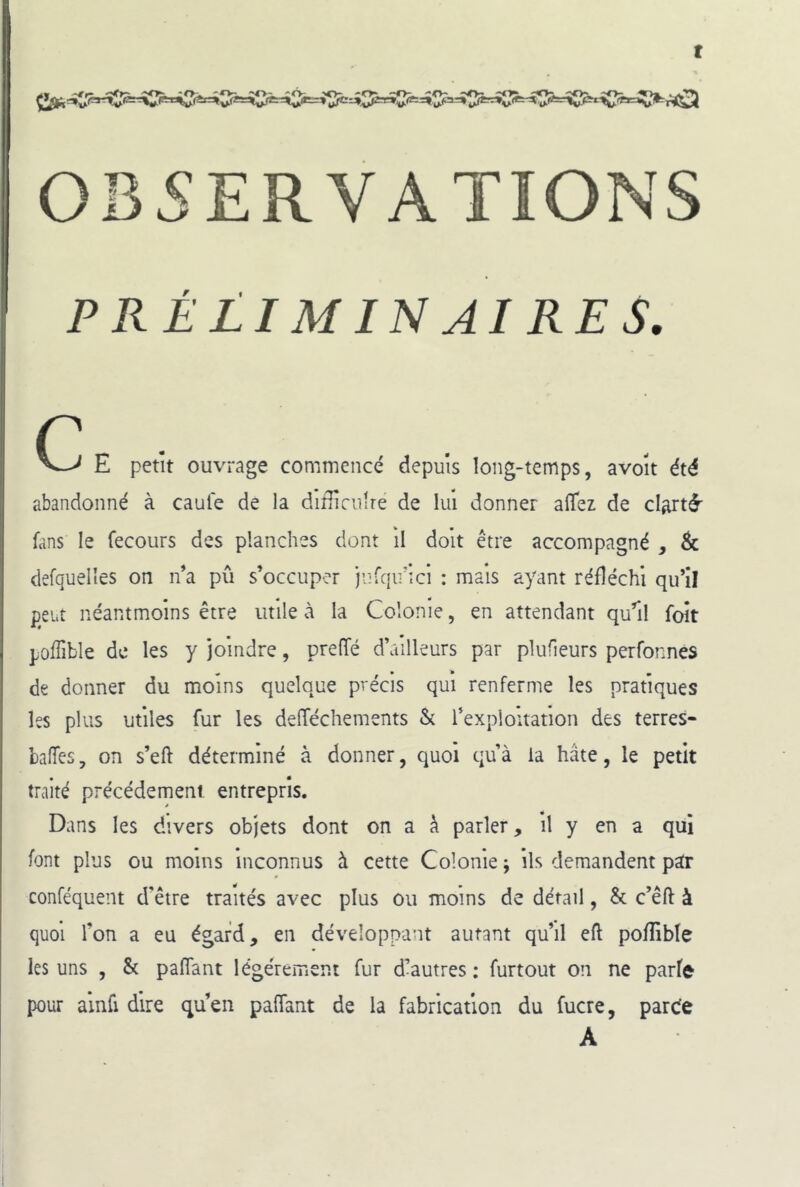 t OBSERVATIONS PRÉLIMINAIRES. c E petit ouvrage commencé depuis long-temps, avolt été abandonné à caule de la diiUculre de lui donner alîez de clarté' fans le fecours des planches dont il doit être accompagné , & defquelles on n’a pu s’occuper jufqirîci : mais ayant réfléchi qu’il peut néantmoins être utile à la Colonie, en attendant qu’il foît poffible de les y joindre, preffé d’ailleurs par plufieurs perfonnes de donner du moins quelque précis qui renferme les pratiques les plus utiles fur les delTéchements & l’explouation des terres- baffes , on s’eft déterminé à donner, quoi qu’à la hâte, le petit traité précédement entrepris. Dans les divers objets dont on a à parler. Il y en a qui font plus ou moins Inconnus à cette Colonie ; ils demandent par conféquent d'être traités avec plus ou moins de détail, & c’êft à quoi l’on a eu égard, en développant autant qu’il eft pofRble les uns , & paffant légèrement fur d’autres : furtout on ne parfe pour ainfi dire qu’en paffant de la fabrication du fucre, parde A