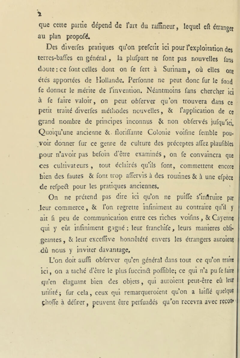 que cette partie dépend de l’art du taîEneur, lequel etl étranger au plan propofé. Des divei’fes pratiques qu’on prefcrlt ici pour rexploitation des terrcs-baiïes en général, la plufpart ne font pas nouvelles far,s doute : ce font celles dont on fe fert à Surinam, où elles ont étés apportées de Hollande. Perfonne ne peut donc fur le fond fe donner le mérite de riiiveiitlon. Néantmolns fans chercher ici à fe faire valoir, on peut obferver qu’on trouvera dans ce petit traité diverfes métliodes nouvelles, & l’application de ce grand nombre de principes inconnus ^ non obfervés jufqu’ici. Quoiqu’une ancienne florilTante Colonie voifme femble pou- voir donner fur ce genre de culture des préceptes affez plaufibles pour n’avoir pas befoin d’être examinés, on fe convaincra que ces cultivateurs , tout éclairés qu’ils font, commettent encore bien des fautes & font trop alTervis à des routines & à une efpèce de refpeél pour les pratiques anciennes. On ne prétend pas dire ici qu’on ne puilTe s’inftruire par .leur commerce, & l’on regrette infiniment au contraire qu’il y ait fl peu de communication entre ces riches voifins, & Cayenne qui y eût infiniment gagné : leur franchife, leurs maniérés obli- geantes , h leur excefîive honnêtété envers les étrangers auroient dû nous y inviter davantage. L’on doit aufli obferver qu’cn général dans tout ce qu’on traite ici, on a taché d’être le plus fuccmâ; poflible; ce qui n’a pu fe faire qn’en élaguant bien des objets, qui auroient peut-être eû leur utilité; fur cela, ceux qui remarqueroient qu’on a laiflé quelque çhojTe à défirer, peuvent être perfuadés qu’on recevra avec reçoil»'