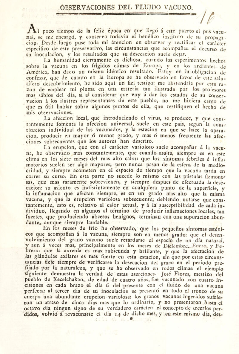 OBSERVACIONES DEL FLUIDO VACUNO. ^ poco tiempo de la feliz época crt que llego á este puerto el pus vacu- nal, se me encargo, y conservo todavía el benéíico instituto de su propaga- ciop. Desde luego puse toda mi átencion en observar y rectiñcar el carácter específico de este preservativo, las circunstancias que acompañan el decurso de su inoculación, y los resultados que su desecación suele dejar. La humanidad ciertamente es dichosa, cuando los esperimentos hechos sobre ia vacuna en los frígidos climas de Europa, y en los ardientes de América, han dado un mismo idéntico resultado. Estoy en Ja obligación de confesar, que de cuanto en ia Europa se ha observado en favor de este salu- tífero descubrimiento, he sido aquí un fiel testigo: me abstendría por esta ra- zón de emplear mi pluma en una materia tan ilustrada por los profesores mas sabios del dia, si al considerar que voy á dar los estados de su conser- vacion á los ilustres representanses de este pueblo, no me hiciera cargo de que es útil hablar sobre algunos puntos de ella, que testifiquen el hecho de mis observaciones. La afección local, que introduciendo el virus, se produce, y que cons- tantemente fomenta ia afección universal, suele en este pais, según la cons- titución individual de los vacunados, y la estación en que se hace la opera- ción, producir en mayor o menor grado, y mas ó menos frecuente las afec- ciones subsecuentes que los autores han descrito. La erupción, que con el carácter varioloso suele acompañar á la vacu- na, he observado mas constantemente, que cuando asalta, siempre es en este clima en los siete meses del mas alto calor: que los síntomas febriles é infla- matorios suelen ser algo mayores; pero nunca pasan de la esfera de ia medio- cridad, y siempre acometen en el espacio de tiempo que la vacuna tarda en correr su curso. En esta parte no sucede lo mismo con las pústulas flenaono- sas, que mas raramente sobrevienen, y siempre después de efectuada la dese- cación: su asiento es indistintamente en cualquiera punto de la superficie, y la inflamación que afectan siempre, es en un grado mas alto que Ja misma vacuna, y que la erupción variolosa subsecuente; debiendo notarse que cons- tantemente, esto es, relativo al calor actual, y á la susceptibilidad de cada in- dividuo, llegando en algunos al término de producir inflamaciones locales, tan fuertes, que produciendo abeesos benignos, terminan con una supuración abun- dante, aunque siempre laudable. En los meses de frió he observado, que los pequeños síntomas esténi- cos que acompañan á la vacuna, siempre son en menos grado: que el desen' volvimiento del grano vacuno suele retardarse el espacio de un dia natural, y aun á veces mas, principalmente en ¡os meses de Diciembré^Enero, y Fe* brero:^ que la aureola es mas rubicunda y brillante, y que la afectación de las glándulas axilares es mas fuerte en esta estación, sin que por estas circuns- tancias deje siempre de verificarse la desecación del grano en el periodo pre- fijado por la naturaleza, y que se ha observado en todos climas: el ejemplo siguiente demuestra la verdad de estas aserciones. José Flores, mestizo del pueblo de Xccelchakan, de edad de cuatro años, fue vacunado con cuatro in- cisiones en cada brazo el dia 6 del presente con el fluido de una vacuna perfecta: al tercer dia de su inoculación se presento en todo el tronco de su cuerpo una abundante erupción variolosa: los granos vacunos ingeridos sufrie- ron un atraso de cinco dias mas que lo ordinario, y no presentaron hasta el octavo dia ningún signo de su verdadero carácter: el concepto de creerlos per-