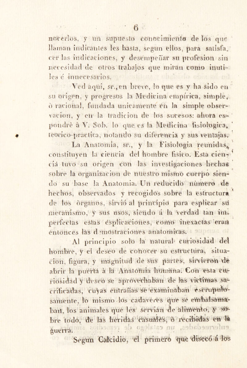 nnrerlos, un siípiiesto cónDciiTíieiU® ele los que llctíuan iiidicaiiles les basla, segiiii ellos, para satisfa, rer las inclicaciones, y clesemperiar su profesión sin iiet csidad ele oíros trabajos e|ue miran como inúti- les é ■iniieresarios. Ved arjúj, sr.,eii breve, lo que es y ba sido en su origen, y progresos la Medieina empíriea, simple, d raeional, fundada noxicameníe en la simple obser- vación, ye ir la tradición dé los sucesos: ahora es- pondré á V. Sob. lo que, es la l^íedicina fisiológira^ teorico-praetica, notando su diferencia y sus ventajas* La Anaiomia, sr., y la Fisioiogia reunidas,^ coiistituyen la ciencia del hombre físico. Esta cién7 ^ cía tuvo ’ su origen cOn las investigaciones hechas sobre la organización de nuestro mismo cuerpo sien- do su base la Anatomia. üil reducido numero de hechos, observados y recogidos sobre la estructura ’ de los órganos, sirvicS al principió para esplicar sii liiera'nismo, y sus usós^ siétido ú la verdad tan ihu perfectas estas ésplicaciones, 'como inexactas eran entonces las d ítoOstraciOnés anatómicas. Al principio soló la Uaturab curiosidad de! hombre, y el deseo de cohocer sii estructura, situa- ción, figura, y magnitud de sUs partes, siiVieron ^de abrir lá piíertá a laí Aóalóhiia liUhiana. Con e'sla cUr 1' iosldad y deseo se aprorychaMn de las viríifeas sa- • • \ * crifiradas, cuyas éritranas Sé‘examinaban éscr-upuló- samente, lo mismo dos cadáveres cine Se emMsái^^- bart, los animales nüe lés servián de ialimero, y bre todo,‘ de lás heridas éáSuá^é^, ó iVcibMas en 4é guerj'á.. ^ .. '* ‘Ó '' Segtin Calcidio, 'él pfimeró 'ciué’disééó á los