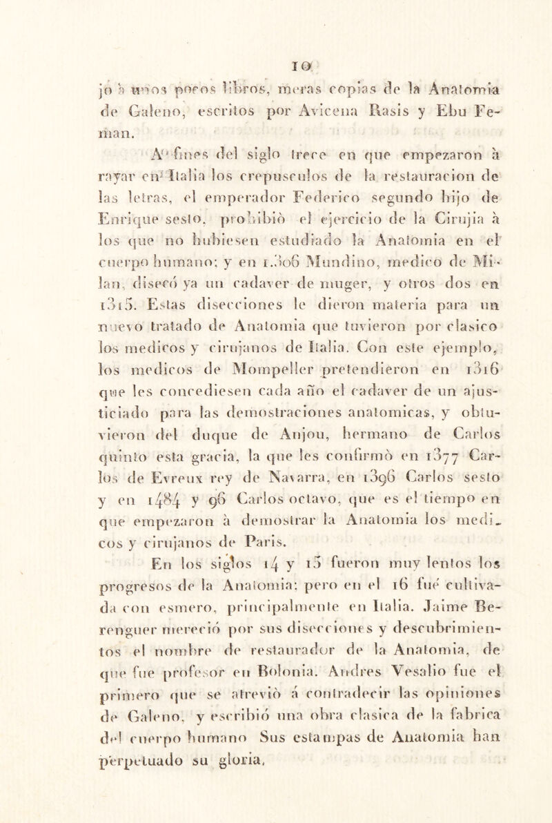 jo a poros in>ros, mrras copias (]c ]n Anníooii^ de Galeno, escriíos por Aviceiia Rasis y Ebu Ee- iiiao. N' fines del siglo irere en rpie empezaron a rayar civ ílaüa los creptisndos de la resiariracion de las letras, el emperador Federico segundo bijo de Enrique seslo, proliibid el ejercicio de la Cirujia a los (foe no liuhiesen estudiado la Analomia en el cuerpo humano; y en i.do6 IMiindino, medico de Aíi-. lan, diseco ya un cadarer de inuger, y otros dos en i3í5. Estas diseeeiones le dieron materia para nii mievo tratado de Anatomía cpie tuvieron por clasico los médicos y cirujanos de Ealia. Con este ejemplo, los mediros de Mompeller pretendieron en i3i6 Cji'se les concediesen cada año el cadáver de nn ajus- ticiado para las demostraciones anatómicas, y obtu- vieron del duque de Anjou, hermano de Carlos quinto esta gracia, la que les coidirmo en 1377 Car- los de Evreux rey de Navarra, en i3g6 Carlos sesto y en 1484 y gb Carlos octavo, que es el tiempo en que empezaron á demostrar la Anatomía los medí» eos y cirujanos de París. En los siglos i4 y fueron muy lentos los progresos de la Anaíomia; pero en el 16 íue' cníliva- da con esmero, principalmente en llalla. Jaime Be- renguer mereció por sos disecciones y descubrimien- tos el nombre de restaurador de la Anatomía, de que íue profesor en Bolonia. Andrés Vesalio fue el primero que se atrevió a coniradecir las opiniones de Galeno, y escribió iina obra clasica de la fabrica tbd cuerpo humano Sus estampas de Aiialomia han perpetuado su gloria,