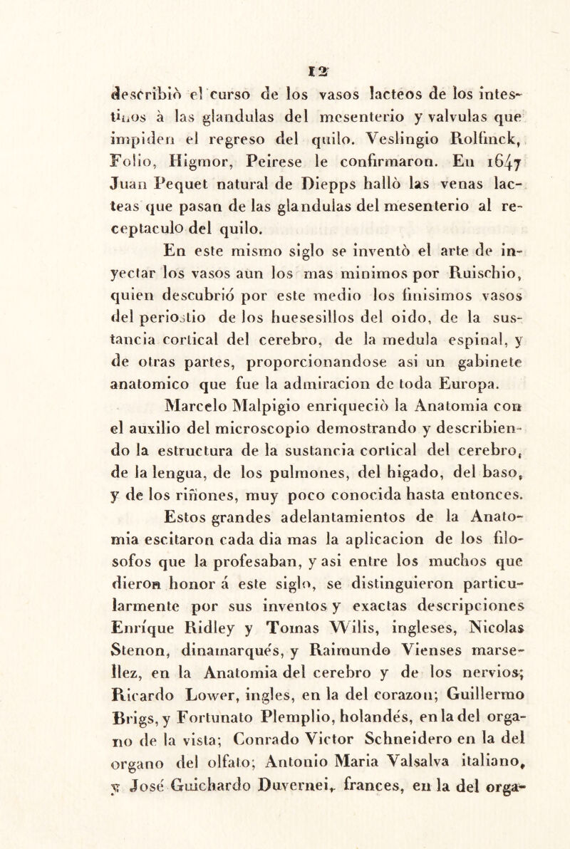 describió el curso de los vasos lácteos de los intes-- tbiOs á las glándulas del mcsenterio y válvulas que inipiden el regreso del quilo. Veslingio Rolíinck, Folio, Higmor, Peirese le confirmaron. En 1647 Juan Pequet natural de Diepps halló las venas lác- teas que pasan de las glándulas del mesenterio al re- ceptáculo del quilo. En este mismo siglo se inventó el arte de in- yectar los vasos aun los mas minimos por Ruiscbio, quien descubrió por este medio los fmisimos vasos del periostio de los huesesillos del oido, de la sus- tancia cortical del cerebro, de la medula espinal, y de otras partes, proporcionándose asi un gabinete anatómico que fue la admiración de toda Europa. Marcelo Malpigio enriqueció la Anatomia con el auxilio del microscopio demostrando y describien- do la estructura de la sustancia cortical del cerebroj de la lengua, de los pulmones, del higado, del baso, y de los rifiones, muy poco conocida hasta entonces. Estos grandes adelantamientos de la Anato- mia escitaron cada dia mas la aplicación de los filó- sofos que la profesaban, y asi entre los muchos que dieron honor á este siglo, se distinguieron particu- larmente por sus inventos y exactas descripciones Enrique Ridley y Tomas Wilis, ingleses, Nicolás Stenon, dinamarqués, y Raimundo Vienses marse- llez, en la Anatomia del cerebro y de los nervios; Ricardo Lower, ingles, en la del corazón; Guillermo Brigs,y Fortunato Plemplio, holandés, enladel órga- no de la vista; Conrado Víctor Schneidero en la del Organo del olfato, Antonio María Valsalva italiano, y José Guichardo Duvernei». francés, en la del orga-