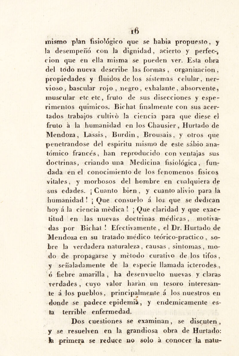 iTíismo plan fisiológico que se había propuesto, y la desempeiió con la dignidad, acierto y perfec-^ cion que en ella misma se pueden ver. Esta obra del todo nueva describe las formas , organización , propiedades y fluidos de los sistemas celular, ner- vioso, bascular rojo , negro, exhalante, absorvente, muscular etc etc, fruto de sus disecciones y espe- rimenlos quimicos. Bichat finalmente con sus acer- tados trabajos cultivó la ciencia para que diese el fruto a la humanidad en los Chausier, Hurtado de Mendoza, Lassis, Burdin, Brousais, y otros que penetrándose del espíritu mismo de este sabio ana- tómico francés, han reproducido con ventajas sus doctrinas, criando una Medicina fisiológica, fun- dada en el conocimiento de los fenómenos físicos vitales, y morbosos del hombre en cualquiera de sus edades. ¡ Cuanto bien , y cuanto alivio para la humanidad ! ¡ Que consuelo á los que se dedican hoy á la ciencia medica í ¡Que claridad y que exac- titud en las nuevas doctrinas medicas, motiva- das por Bichat ! Efectivamente , el Dr. Hurtado de Mendoza en su tratado medico teórico-practico , so- bre la verdadera naturaleza , causas , sintomas , mo- do de propagarse y método curativo de los tifos, y señaladamente de la especie llamada icterodes , ó fiebre amarilla, ha desenvuelto nuevas y claras I verdades , cuyo valor liaran un tesoro interesan- te á los pueblos, principalmente á los nuestros en donde se padece epidemia, y endémicamente es- la terrible enfermedad. Dos cuestiones se examinan, se discuten, y se resuelven en la grandiosa obra de Hurtado: fe primera se reduce no solo á conocer la nalu-