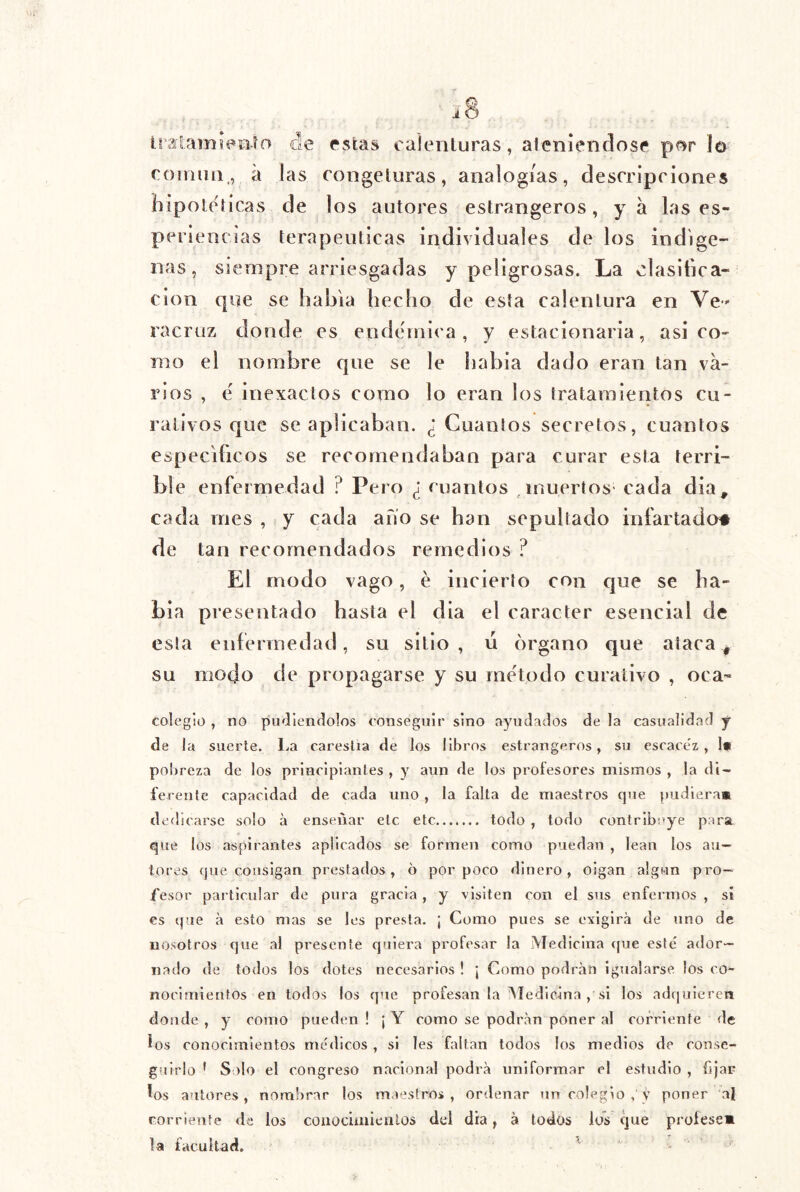 IraSarníVtiío ele estas calenturas, aleniendosf pf?r lo coíiiiiii,, a las congeluras, analogías, descripciones hipotéticas de los autores estrangeros, ya las es- periencias terapéuticas individuales de los indíge- nas, siempre arriesgadas y peligrosas. La clasifica- ción que se habla hecho de esta calentura en Ve-' racruz donde es endémica, y estacionaria, asi co- mo el nombre que se le habia dado eran tan va- rios , é inexactos como lo eran los tratamientos cu- rativos que se aplicaban. ¿Cuantos secretos, cuantos específicos se recomendaban para curar esta terri- ble enfermedad ? Pero ¿ cuantos , muertos- cada dia, cada mes , y cada ano se han sepultado infartado# de tan recomendados remedios ? El modo vago, é incierto con que se ha- bia presentado hasta el dia el carácter esencial de esta enfermedad, su sitio , u órgano que ataca ^ su modo de propagarse y su método curativo , oca- coleglo , no pudiéndolos conseguir sino ayudados de la casualidad j de la suerte. 1.a carestía de los libros estrangeros, su escacez, 1* pobreza de los principiantes , y aun de los profesores mismos , la di- ferente capacidad de cada uno , la falta de maestros que pudiera* dedicarse solo á enseñar etc etc todo , todo contribuye para que los aspirantes aplicados se formen como puedan , lean los au- tores que consigan prestados, 6 por poco dinero, oigan algún pro- fesor particular de pura gracia , y visiten con el sus enfermos , sí es que a esto mas se les presta. ¡ Como pues se exigirá de uno de nosotros que al presente quiera profesar la iVIedicina que esté ador- nado de todos los dotes necesarios ! ¡ Como podrán Igualarse los co- nocimientos en todos los que profesan la ^ledicina , si los adquieren donde , y como pueden ! ¡ Y como se podrán poner al corriente de ios conocimientos médicos , si Ies faltan todos los medios de conse- guirlo * Solo el congreso nacional podrá uniformar el estudio , fijar los autores , nombrar los m<»estros , ordenar un colegio , v poner al corriente de los coiiociaiieiilos del dia, á todos los que profese* la facultad. ^ .